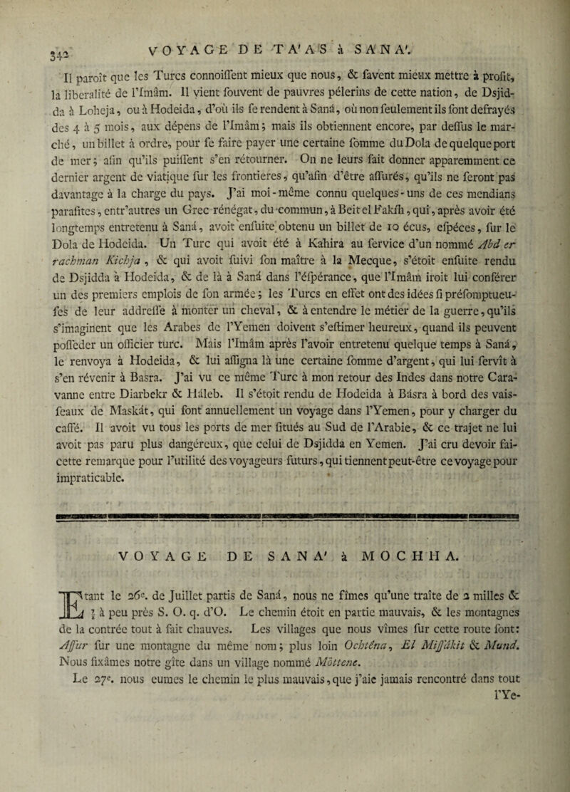 34* Il paroît que les Turcs connoiflent mieux que nous, & favent mieux mettre à profit, la libéralité de l’Imâm. 11 vient fouvent de pauvres pèlerins de cette nation, de Dsjid- da à Loheja, ou à Hodeida, d’où ils ferendentàSanâ, où non feulement ils font défrayés des 4 à 5 mois, aux dépens de l’Imâm ; mais ils obtiennent encore, par deflus le mar¬ ché, un billet à ordre, pour fe faire payer une certaine fomme duDola de quelque port de mer ; afin qu’ils puiflent s’en rétourner. On ne leurs fait donner apparemment ce dernier argent de viatique fur les frontières, qu’afin d’être alfurés, qu’ils ne feront pas davantage à la charge du pays. J’ai moi - même connu quelques - uns de ces mendians parafites, entr’autres un Grec rénégat, du commun, à Beitel Fakih, qui, après avoir été longtemps entretenu à Sana, avoit'enfuite obtenu un billet de 10 écus, efpéces, fur le Dola de Hodeida. Un Turc qui avoit été à Kahira au fer vice d’un nommé Abd er rachman Kichja , & qui avoit fuivi fon maître à la Mecque, s’étoit enfuite rendu de Dsjidda à Hodeida, & de là à Sanâ dans l’élpérance, que Flmâm iroit lui conférer un des premiers emplois de fon armée les Turcs en effet ont des idées fi préfomptueu- fes de leur addrefle à monter un cheval, & à entendre le métier de la guerre, qu’ils s’imaginent que les Arabes de l’Yemen doivent s’eftimer heureux, quand ils peuvent polfeder un officier turc. Mais l’Imâm après l’avoir entretenu quelque temps à Sana, le renvoya à Hodeida, & lui aflîgna là une certaine fomme d’argent, qui lui fervît à s’en révenir à Basra. J’ai vu ce même Turc à mon retour des Indes dans notre Cara- vanne entre Diarbekr & Hâleb. Il s’étoit rendu de Hodeida à Basra à bord des vais- feaux de Maskât, qui font annuellement un voyage dans l’Yemen, pour y charger du cafte. Il avoit vu tous les ports de mer fitués au Sud de l’Arabie, & ce trajet ne lui avoit pas paru plus dangéreux, que celui de Dsjidda en Yemen. J’ai cru devoir fai- cette remarque pour futilité des voyageurs futurs, qui tiennent peut-être ce voyage pour impraticable. VOYAGE DE SANA' à MOCHIIA. Etant le ï6*. de Juillet partis de Sanâ, nous ne fîmes qu’une traite de 1 milles & l à peu près S. O. q. d’O. Le chemin étoit en partie mauvais, & les montagnes de la contrée tout à fait chauves. Les villages que nous vîmes fur cette route font: A fur fur une montagne du même nom ; plus loin Ochtêna, El Mifdkit de Mund. Nous fixâmes notre gîte dans un village nommé M'àttene. Le 27^. nous eûmes le chemin le plus mauvais,que j’aie jamais rencontré dans tout l’Ye-