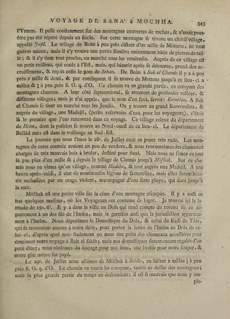 l’Yemen. Il paffe conftamment fur des montagnes couvertes de roches, & n’avoitpeut- être pas été réparé depuis un üécle. Sur cette montagne fe trouve un chétif village, appellé J a fil. Le village de Boân à peu près diftant d’un mille de Môttene, ne vaut guéres mieux, mais il s’y trouve une petite Simfera entièrement bâtie de pierres de tail¬ le ; & il s’y tient tout proche, un marché tous les vendredis. Auprès de ce villaoe cfl un petit ruifïeau, qui coule à l’Eft, mais, qui bientôt après fe détourne, prend des ac- croilfemens, & reçoit enfin le çom de Sehan. De Boân à Suk el Ch ami s il y a à peu près i mille & demi, & par conféquent il fe trouve de Mottene jusqu’à ce lieu-ci 2 milles & | à peu près S. O. q. d’O. Ce chemin va en grande partie, en côtoyant des montagnes chauves. A leur côté feptentrional, fe trouvent de profondes vallées, & différens villages; mais je n’ai appris, que le nom d’un feul, favoir: Kamelan. A Suk el Chamis fe tient un marché tous les Jeudis. On y trouve un grand Karavanfera, & auprès du village, une Madsjil, (petits refervoirs d’eau pour les voyageurs), c’étoit là le premier que j’eus rencontré dans ce voyage. Ce village releve du département de Heim, dont la pofition fe trouve au Nord-oued de ce lieu-ci. Le département de Bellâd anés eft dans le voifinage au Sud-Eft. La journée que nous fîmes le 38e. de Juillet étoit en pente très rude. Les mon¬ tagnes de cette contrée avoient un peu de verdure, & nous rencontrâmes des chameaux chargés de très mauvais bois à brûler, deftiné pour Sana. Mais nous ne fîmes ce jour •là pas plus d’un mille & | depuis le village de Chamis jusqu’à Môfhak. Sur ce che¬ min nous ne vîmes qu’un village, nommé Hadein, & tout auprès une Madsjil. A une heure après-midi, il vint de nombreufes légions de fauterelles, mais elles furent bien¬ tôt rechaffées par un orage violent, accompagné d’une forte pluye, qui dura jusqu’à la nuit. Môfhak eft une petite ville fur la cîme d’une montagne efearpée. 11 y a aufli au bas quelques maifons, où les Voyageurs ont coutume de loger. Je trouvai ici la la¬ titude de 150. 6'. Il y a dans la ville un Dola qui rend compte du revenu de ce dé¬ partement à un des fils de l’Imâm, mais la garnifon ainfi que la jurisdîclion appartien¬ nent à l’Imâm. Nous députâmes le Domeftique du Dola, & celui du Kadi de Trias, qui fe trouvoient encore à notre fuite, pour porter la lettre de l’Imâm au Dola de ce¬ lui-ci, d’après quoi non-feulement 011 nous tint prêts des chameaux néceffaires pour continuer notre voyage à Beit el faklh; mais nos domeftiques furent encore régalés d’un petit dîner, nous obtînmes du fourage pour nos ânes, une brebis pour notre louper, & notre gîte même fut payé. Le 29e. de Juillet nous allâmes de Môfhak à Sehan, en faifant 2 milles f à peu près S. O. q. d’O. Le chemin va tantôt en côtoyant, tantôt au defiùs des montagnes; mais la plus grande partie du temps en defeendant; il eft fi mauvais que nous y cm- plo-