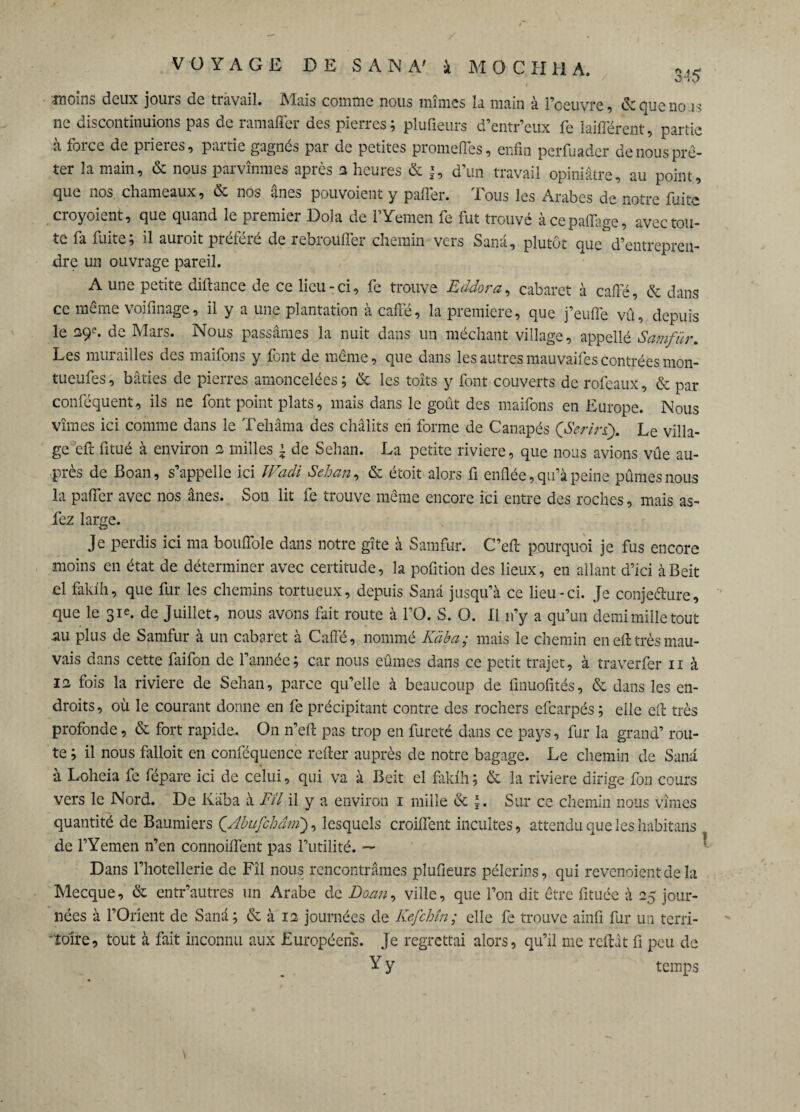 / VOYAGE DE SANA' à MOCHHA, •îïïoins deux jouis de travail. Mais comme nous mimes la main à l’oeuvre, &quenous ne discontinuions pas de ramaffer des pierres; plufieurs d’entr’eux fe biffèrent, partie à force de prières, partie gagnés par de petites promeffes, enfin perfuader de nous prê¬ ter la main, & nous parvînmes après a heures & |, d’un travail opiniâtre, au point, que nos. chameaux, & nos ânes pouvoient y palier. Tous les Arabes de notre fuite croyoient, que quand le premier Dola de l’Yemen fe fut trouvé àcepaffage, avec tou¬ te fa fuite; il auroit préféré de rebroüffer chemin vers Sana, plutôt que d’entrepren¬ dre un ouvrage pareil. A une petite diftance de ce lieu - ci, fe trouve Eddora, cabaret à cafié, & dans ce même voifinage, il y a une plantation à cafié, la première, que j’eufle vû, depuis le 29e. de Mars. Nous passâmes la nuit dans un méchant village, appellé Samfür. Les murailles des maifons y font de même, que dans les autres mauvaifes contrées mon- tueufes, bâties de pierres amoncelées; & les toîts y font couverts de rofeaux, & par conféquent, ils ne font point plats, mais dans le goût des maifons en Europe. Nous vîmes ici comme dans le Tehâma des châlits en forme de Canapés (Serln\ Le villa¬ ge efi: fitué à environ 2 milles \ de Sehan. La petite riviere, que nous avions vûe au¬ près de Boan, s’appelle ici Wadi Sehan, & étoit alors fi enflée, qu’à peine pûmes nous la palier avec nos ânes. Son lit fe trouve même encore ici entre des roches, mais as- fez large. Je perdis ici ma bouflole dans notre gîte à Samfur. C’eft pourquoi je fus encore moins en état de déterminer avec certitude, la pofition des lieux, en allant d’ici àBeit el fakïh, que fur les chemins tortueux, depuis Sanâ jusqu’à ce lieu-ci. Je conjeélure, que le 31e. de Juillet, nous avons fait route à l’O. S. O. 11 n’y a qu’un demimilletout au plus de Samfur à un cabaret à Cafié, nommé Kaba; mais le chemin en eft très mau¬ vais dans cette faifon de l’année; car nous eûmes dans ce petit trajet, à traverfer n à 12 fois la riviere de Sehan, parce qu’elle à beaucoup de finuofités, & dans les en¬ droits , où le courant donne en fe précipitant contre des rochers efearpés ; elle efi très profonde, & fort rapide. On n’eft pas trop en fureté dans ce pays, fur la grand’ rou¬ te ; il nous falloit en conséquence relier auprès de notre bagage. Le chemin de Sanâ à Loheia fe fépare ici de celui, qui va à Bcit el faklh; & la riviere dirige fon cours vers le Nord. De Kaba à Fil il y a environ 1 mille & |. Sur ce chemin nous vîmes quantité de Baumiers ÇAbufchâirï), lesquels croiflent incultes, attendu que les habitans de l’Yemen n’en connoiiïént pas l’utilité. — Dans l’hôtellerie de Fîl nous rencontrâmes plufieurs pèlerins, qui revenoientdela Mecque, & entr’autres un Arabe de Doan, ville, que l’on dit être fituée à 25 jour- \ nées à l’Orient de Sanâ; & à 12 journées de Kefchîn; elle fe trouve ainfi fur un terri¬ toire, tout à fait inconnu aux Européens. Je regrettai alors, qu’il me reliât fi peu de Y y temps