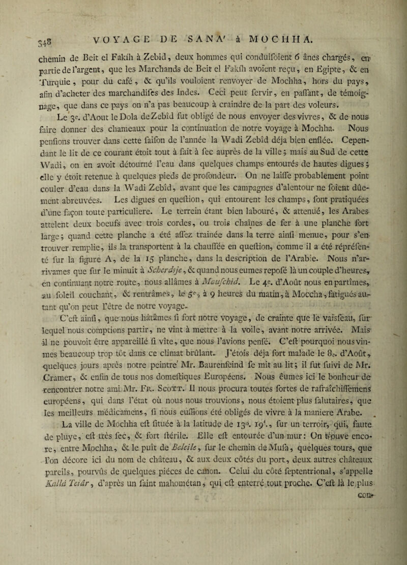 chemin de Beit cl Faldh à Zebid, deux hommes qui conduifoient 6 ânes chargés, cm partie de l'argent, que les Marchands de Beit el Fakfh avoïent reçu, en Egipte, & en Turquie , pour du café, & qu’ils vouloient renvoyer de Mochha, hors du pays, afin d’acheter des marchandées des Indes. Ceci peut fervir, en paflant, de témoig¬ nage, que dans ce pays on n’a pas beaucoup à craindre de la part des voleurs. Le 3c. d’Aout leDola deZebîd fut obligé de nous envoyer des vivres, & de nous faire donner des chameaux pour la continuation de notre voyage à Mochha. Nous penfions trouver dans cette faifon de l’année la Wadi Zebid déjà bien enflée. Cepen¬ dant le lit de ce courant étoit tout à fait à fec auprès de la ville ; mais au Sud de cette Wadi, on en avoit détourné l’eau dans quelques champs entourés de hautes digues ; elle y étoit retenue à quelques pieds de profondeur. On 11e laifle probablement point couler d’eau dans la Wadi Zebid, avant que les campagnes d’alentour ne foient dûe- ment abreuvées. Les digues en queftion, qui entourent les champs, font pratiquées d’une façon toute particulière. Le terrein étant bien labouré, & atténué, les Arabes attclent deux boeufs avec trois cordes, ou trois chaînes de fer à une planche fort large; quand cette planche a été allez, traînée dans la terre ainfi menue, pour s’en- trouver remplie, ils la transportent à la chauffée en queftion, comme il a été répréfen- té fur la figure A, de la 15 planche, dans la description de l’Arabie. Nous n’ar- rivames que fur le minuit à Scher dsje ,& quand nous eûmes repofé là un couple d’heures* en continuant notre route, nous allâmes à Maufchid. Le 4e. d’Août nous en partîmes, au Toleil couchant, de rentrâmes. Le à 9 heures du matin , à Moccha,fatigués au¬ tant qu’on peut L’être de notre voyage- C’eft ainli, que nous hâtâmes fi fort notre voyage, de crainte que le vaîsféau, fur lequel nous comptions partir, ne vint à mettre à la voile, avant notre arrivée. Mais il ne pouvoit être appareillé ü vite, que nous l’avions penfé. C’eft pourquoi nous vîn¬ mes beaucoup trop tôt dans ce climat brûlant- J’étois déjà fort malade le 8e. d’Août, quelques jours après notre peintre' Mr. Baurenfeind fe mit au lit ; il fut fuivi de Mr. Cramer, & enfin de tous nos domeftiques Européens. Nous eûmes ici le bonheur de rencontrer notre ami Mr. Fr. Scott. Il nous procura toutes fortes de rafraîchiftemcns européens, qui dans l’état où nous nous trouvions, nous étoient plus falutaires, que les meilleurs médicamcns , li nous euflions été obligés de vivre à la maniéré Arabe. La ville de Mochha eft fituée à la latitude de 130. 19'., fur un terroir, qui, faute de pluye, eft très fec, & fort ftérile. Elle eft entourée d’un mur: On tfpuve enco¬ re, entre Mocliha, &le puît de Belciley fur le chemin de Mufti, quelques tours, que l’on décore ici du nom de château, & aux deux côtés du port, deux autres châteaux pareils, pourvûs de quelques pièces de canon. Celui du côté fcptentrional, s’appelle Kcilhi Teiar, d’après un faint mahométan, qui eft enterré tout proche. C’eft là le.plus con*