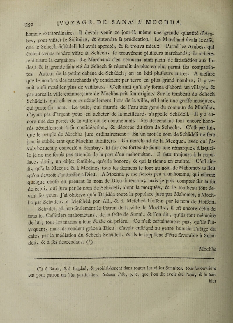 homme extraordinaire. II devoir venir ce jour-là même une grande quantité d’Ara¬ bes , pour vifiter le Solitaire, & entendre fa prédication. Le Marchand avala le café, que le Schech Schädeli lui avoit apprêté, & fe trouva mieux. Parmi les Arabes, qui étoient venus rendre vifite au Schech, fe trouvèrent plufieurs marchands; ils achéte- rent toute la cargaifon. Le Marchand s’en retourna ainfi plein de fatisfaélion aux In¬ des ; & la grande fainteté du Schech fe répandit de plus en plus parmi fes compatrio¬ tes. Autour de la petite cabane de Schädeli, on en bâti plufieurs autres. A mefure que le nombre des marchands s’y rendoient par terre en plus grand nombre, il y ve- noit aufli mouiller plus de vaifTeaux. C’eft ainfi qu'il s’y forma d’abord un village, & par après la ville commerçante de Mochha prit fon origine. Sur le tombeau du Schech Schädeli, qui eft encore a&uellement hors de la ville, eft bâtie une grolfe mosquée, qui porte fon nom. Le puît, qui fournit de l’eau aux gens du commun de Mochha, n’ayant pas d’argent pour en acheter de la meilleure, s’appelle Schädeli. 11 y a en¬ core une des portes de la ville qui fe nomme ainfi. Ses descendais font encore hono¬ rés actuellement à fa confidération, & décorés du titre de Schechs. C’eft par lui, que le peuple de Mochha jure ordinairement : En un mot le nom de Schädeli ne fera jamais oublié tant que Mochha fubfiftera. Un marchand de la Mécque, avec qui j’a- vois beaucoup converfé à Bombay, fit fur ces fortes de fiints une rémarque, à laquel¬ le je ne me ferois pas attendu de la part d’un mahométan. Il faut toujours à la popu¬ lace, dit-il, un objet fenfible, qu’elle honore, & qui la tienne en crainte. C’eft ain- fi, qu’à la Mecque & à Médine, tous les fermens fe font au nom de Mahomet, au lieu qu’on devroit s’addreffer à Dieu. A Mochlia je me ficrois peu à un homme, qui affirme quelque chofe en prenant le nom de Dieu à témoin ; mais je puis compter fur la foi de celui, qui jure par le nom de Schädeli, dont la mosquée, & le tombeau font de¬ vant fes yeux. J’ai obfervé qu’à Dsjidda toute la populace jure par Mahomet, à Moch¬ ha par Schädeli, à Mefchêd par Ali, & à Mefched Hoffiein par le nom de Hoflein. Schädeli eft non-feulement le Patron de la ville de Mochha, il eft encore celui de tous les Caffetiers mahométans, de la feéte de Sunni, & l’on dit, qu’ils font mémoire de lui, tous les matins à leur Fat h a où prière. Ce n’eft certainement pas, qu’ils l’in¬ voquent, mais ils rendent grâce à Dieu, d’avoir enfeigné au genre humain l’ufage du café, par la médiation du Schech Schädeli, & ils le liipplient d’être favorable à Schä¬ deli , ôv à fes descendais. (*) Mochha (*) à Basra, & à Bagdad, & probablement dans toutes les villes Sunnites, tous les ouvriers ont pour patron un faint particulier. Salman Pdk, p. e. que l’on dit avoir été l’ami, & le bar¬ bier