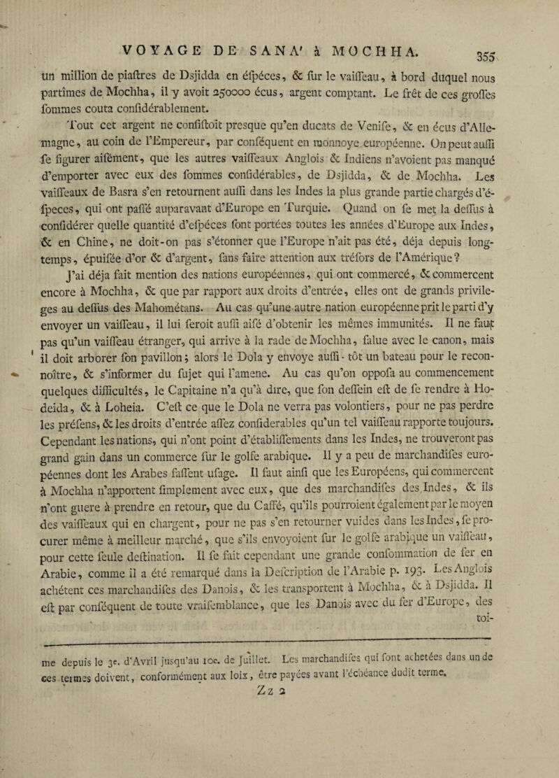 355 un million de piaflres de Dsjidda en éfpéces, & fur le vaifleau, à bord duquel nous partîmes de Mochha, il y avoit 250000 écus, argent comptant. Le fret de ces großes fouîmes coûta confidérablement. 'lout cet argent ne confiftoit presque qu’en ducats de Venife, & en écus d’Alle¬ magne, au coin de l’Empereur, par conféquent en monnoye européenne. On peut auffi fe figurer aifément, que les autres vaifleaux Anglois & Indiens n’avoient pas manqué d’emporter avec eux des fommes confidérables, de Dsjidda, & de.Mochha. Les vaifleaux de Basra s’en retournent auffi dans les Indes la plus grande partie chargés d’é- fpeces, qui ont pafle auparavant d’Europe en Turquie. Quand on fe met la deflus à confidérer quelle quantité d’efpéces font portées toutes les années d’Europe aux Indes, & en Chine, ne doit-on pas s’étonner que l’Europe n’ait pas été, déjà depuis long¬ temps , épuifée d’or & d’argent, fans faire attention aux tréfors de l’Amérique ? j’ai déjà fait mention des nations européennes, qui ont commercé, & commercent encore à Mochha, & que par rapport aux droits d’entrée, elles ont de grands privilè¬ ges au deflus des Mahométans. Au cas qu’une autre nation européenne prit le parti d’y envoyer un vaifleau, il lui feroit auffi aifé d’obtenir les mêmes immunités. Il ne fauf pas qu’un vaifleau étranger, qui arrive à la rade de Mochha, falue avec le canon, mais il doit arborer fon pavillon; alors le Dola y envoyé auffi - tôt un bateau pour le recon- noître, & s’informer du fujet qui l’amene. Au cas qu’on oppofa au commencement quelques difficultés, le Capitaine n’a qu’à dire, que fon deflein effc de fe rendre à Ho- deida, & à Loheia. C’efl: ce que le Dola ne verra pas volontiers, pour ne pas perdre les préfens, ôc les droits d’entrée allez conliderables qu’un tel vaifleau rapporte toujours. Cependant les nations, qui n’ont point d’établiflements dans les Indes, ne trouveront pas grand gain dans un commerce fur le golfe arabique. H y a peu de marchandées euro¬ péennes dont les Arabes Ment ufage. Il faut ainfi que les Européens, qui commercent à Mochha n’apportent Amplement avec eux, que des marchandées des.Indes, & ils 11’ont guère à prendre en retour, que du Caffé, qu’ils pourroient également par le moyen des vaifleaux qui en chargent, pour ne pas s’en retourner vuides dans les Indes, fe pro¬ curer même à meilleur marché, que s’ils envoyoient fur le golfe arabique un vaifleau, pour cette feule deftination. Il fe fuit cependant une grande confommation de fei en Arabie, comme il a été remarqué dans la Defcription de l’Arabie p- 193* LesAngiois achètent ces marchandées des Danois, de les transportent à Mochna, & à Dsjidda. Il elt par conféquent de toute vraifemblance, que les Danois avec du fer d-Europe, des ter¬ me depuis le 3e. d'Avril jusqu’au 10c. de Juillet. Les marchandées qui font achetées dans un de ces tenues doivent, conformément aux loix, être payées avant 1 écnéance dudit teime.
