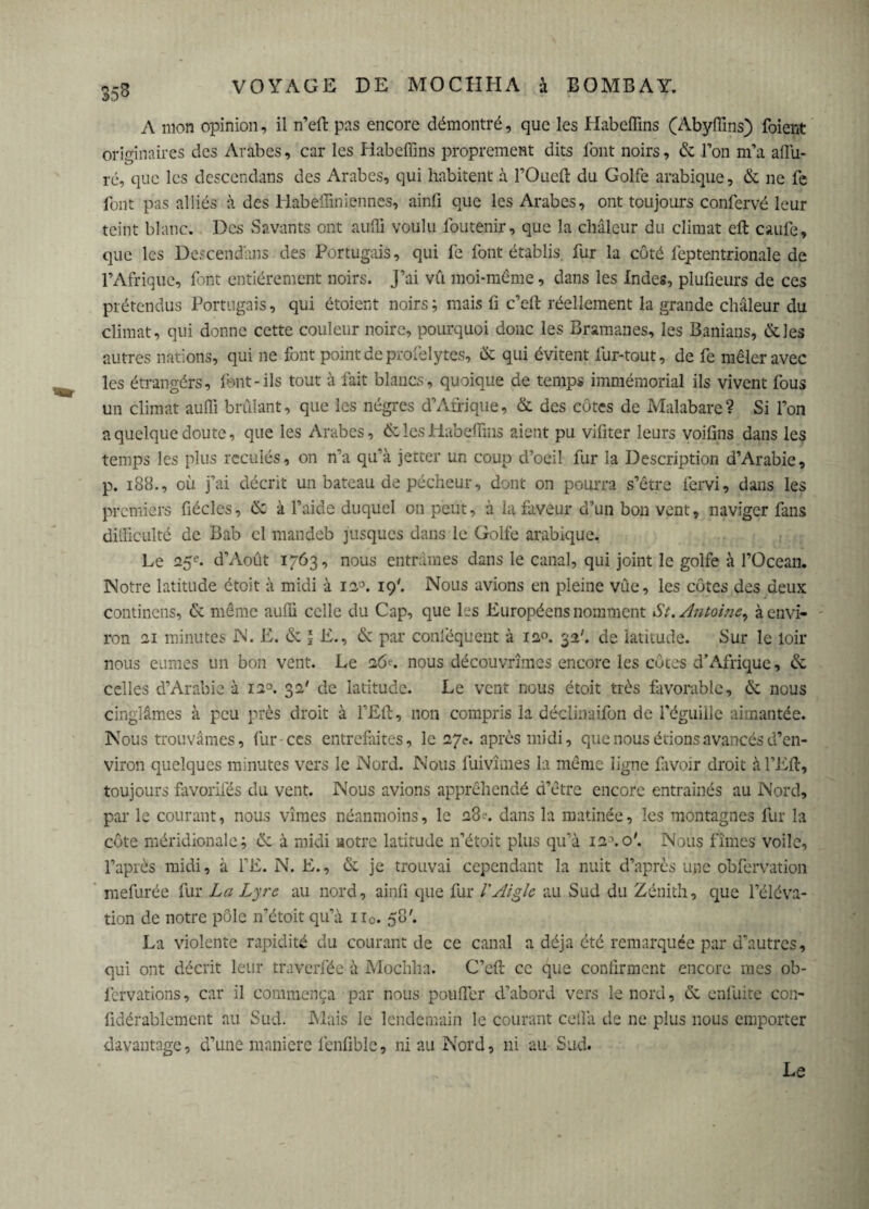 A mon opinion, il n’eft pas encore démontré, que les Habeffins (Abyffins) foient originaires des Arabes, car les Habeffins proprement dits font noirs, 6c l’on m’a affu- ré, que les descendans des Arabes, qui habitent à l’Oueft du Golfe arabique, 6c ne fe font pas alliés à des Habeffiniennes, ainfi que les Arabes, ont toujours confervé leur teint blanc. Des Savants ont auffi voulu foutenir, que la chaleur du climat eft caufe, que les Descendons des Portugais, qui fe font établis, fur la côté feptentrionale de l’Afrique, font entièrement noirs. J’ai vil moi-même, dans les Indes, pluûeurs de ces prétendus Portugais, qui étoient noirs ; mais fi c’eft réellement la grande chaleur du climat, qui donne cette couleur noire, pourquoi donc les Bramanes, les Banians, 6c les autres nations, qui ne font point de profelytes, 6c qui évitent fur-tout, de fe mêler avec les étrangère, font-ils tout à fait blancs, quoique de temps immémorial ils vivent fous un climat auffi brûlant, que les nègres d’Afrique, & des côtes de Malabare? Si l’on a quelque doute, que les Arabes, & les Habeffins aient pu vifiter leurs voifins dans les temps les plus reculés, on n’a qu’à jetter un coup d’oeil fur la Description d’Arabie, p. 188., où j’ai décrit un bateau de pécheur, dont on pourra s’être fervi, dans les premiers fiécles, 6c à l’aide duquel on peut, à la faveur d’un bon vent, naviger fans difficulté de Bab cl mandeb jusques dans le Golfe arabique. Le 25e. d’Août 1763, nous entrâmes dans le canal, qui joint le golfe à l’Océan. Notre latitude étoit à midi à 120. 19'. Nous avions en pleine vue, les côtes des deux continens, & même auffi celle du Cap, que les Européens nomment St. Antoine, à envi¬ ron 21 minutes N. E. 6c \ E., 6c par conféquent à 120. 32'. de latitude. Sur le loir nous eûmes un bon vent. Le 16*. nous découvrîmes encore les côtes d’Afrique, 6c celles d’Arabie à 12°. 32' de latitude. Le vent nous étoit très favorable, 6c nous cinglâmes à peu près droit à l’Eft, non compris la déclinaifon de l’éguille aimantée. Nous trouvâmes, fur ces entrefaites, le 27e. après midi, que nous étions avancés d’en¬ viron quelques minutes vers le Nord. Nous fuivîmes la même ligne favoir droit àl’Eft, toujours favorifés du vent. Nous avions appréhendé d’être encore entraînés au Nord, par le courant, nous vîmes néanmoins, le 28^. dans la matinée, les montagnes fur la côte méridionale; 6c à midi notre latitude n’étoit plus qu’à i2\o'. Nous fîmes voile, l’après midi, à l’E. N. E., 6c je trouvai cependant la nuit d’après une obfervation mefurée fur La Lyre au nord, ainfi que fur l'Aigle au Sud du Zénith, que l’éléva¬ tion de notre pôle n’étoit qu’à ii0. 58'. La violente rapidité du courant de ce canal a déjà été remarquée par d’autres, qui ont décrit leur traverfée à Mochha. C’eft ce que confirment encore mes ob- fervations, car il commença par nous pouffer d’abord vers le nord, 6c enluite con- fidérablement au Sud. Mais le lendemain le courant ceflà de ne plus nous emporter davantage, d’une maniéré fenfibîe, ni au Nord, ni au Sud. Le