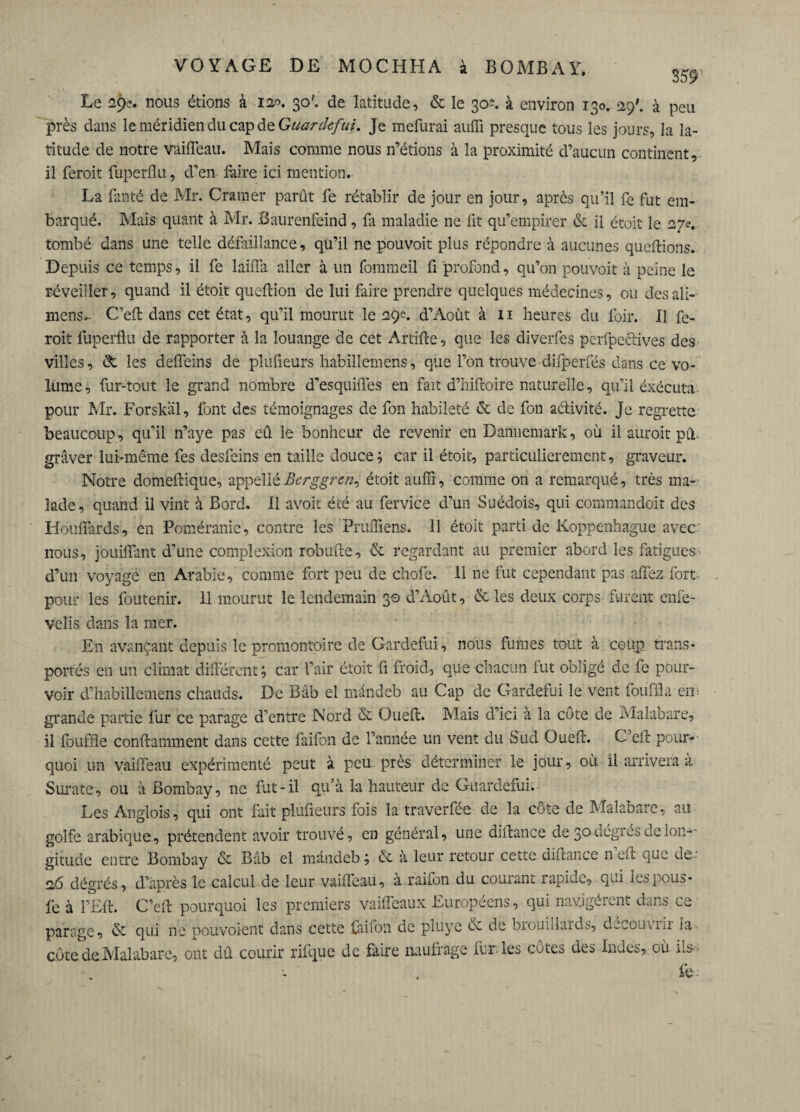 359 Le 29e. nous étions à i»>. 30'. de latitude, & le 30c. à environ 130.129'. à peu près dans le méridien du cap de Guardefui. Je mefurai auffi presque tous les jours, la la¬ titude de notre vâifleau. Mais comme nous n’étions à la proximité d’aucun continent, il feroit fuperflu, d’en fiiire ici mention. La fanté de Mr. Cramer parût fe rétablir de jour en jour, après qu’il fe fut em¬ barqué. Mais quant à Mr. Baurenfeind, fa maladie ne lit qu’empirer & il étoit le 27e. tombé dans une telle défaillance, qu’il ne pouvoir plus répondre à aucunes queftions. Depuis ce temps, il fe laiflà aller à un fommeil fi profond, qu’on pouvoit à peine le réveiller, quand il étoit queftion de lui faire prendre quelques médecines, ou desali-- mens.. C’eft dans cet état, qu’il mourut le 29c. d’Aoùt à 11 heures du foir. Il fe¬ roit fuperflu de rapporter à la louange de cet Artifte, que les diverfes perfpeclives des villes, èfc les defleins de plufieurs habillemens, que l’on trouve difperfés dans ce vo¬ lume, fur-tout le grand nombre d’esquifles en fait d’hifroire naturelle, qu’il éxécuta pour Mr. Forskäl, font des témoignages de fon habileté & de fou activité. Je regrette beaucoup, qu’il n’aye pas eû le bonheur de revenir en Danneniark, où il auroit piu graver lui-même fes desfeins en taille douce; car il étoit, particulièrement, graveur. Notre domeftique, appelléBcrggren^ étoit auffi, comme on a remarqué, très ma¬ lade , quand il vint à Bord. 11 avoit été au fervice d’un Suédois, qui commandoit des Iiouflards, en Poméranie, contre les Pruffiens. 11 étoit parti de Koppenhague avec nous, jbuiffant d’une complexion robufre, & regardant au premier abord les fatigues d’un voyage en Arabie, comme fort peu de chofe. Il ne fut cependant pas allez fort pour les foutenir. 11 mourut le lendemain 30 d’Août, & les deux corps furent enfe- velis dans la mer. En avançant depuis le promontoire de Gardefui, nous fumes tout à coup trans¬ portés en un climat différent ; car l’air étoit fl froid, que chacun fut obligé de fe pour¬ voir d’habillemens chauds. De Bâb el mândeb au Cap de Gardefui le vent fouffla cir grande partie fur ce parage d’entre Nord & Oueft. Mais d’ici a la côte de Malabare, il fouffle conftamment dans cette faifon de l’année un vent du Sud Ouefc. C’efl pour¬ quoi un vaiiïeau expérimenté peut à peu près déterminer le jour, où il arrivera à Surate, ou à Bombay, ne fut-il qu’à la hauteur de Guardefui. Les Anglois, qui ont fait plufieurs fois la traverfée de la côte de Malabare, au golfe arabique, prétendent avoir trouvé, en général, une diltance de 30dégrésdelon-- gitude entre Bombay & Bâb el mândeb ; & a leur retour cette diflance n eft que de- 26 dégrés, d’après le calcul de leur vaiffeau, à raifon du courant rapide, qui lespous- fe à l’Eft. C’eft pourquoi les premiers vaifleaux Européens, qui navjgérent dans ce parage, & qui ne pouvoient dans cette faifon de pluye èc de brouillaids, decouviir la côte deMalabare, ont dû courir rifque de faire naufrage fur. les côtes des Indes, où ils-- fe--