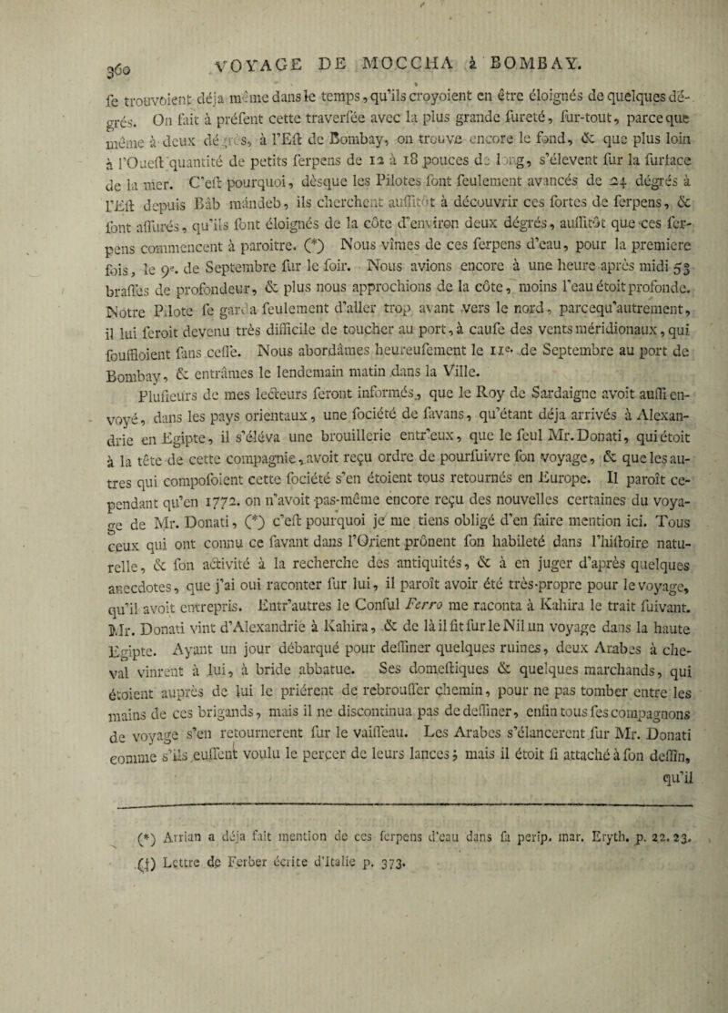 fe trouvoienf déjà meme dans le temps, qu’ils croyoi en t en être éloignés de quelques de-. grés. On fait à préfent cette traverfée avec la plus grande fureté, fur-tout, parce que meme à deux dé •tes, à l’Eft de Bombay, 011 trouve encore le fand, èc que plus loin à l’Oued quantité de petits ferpens de 12 à 18 pouces de 1 mg, s’élèvent fur la furlace de la mer. C’eft pourquoi, dèsque les Pilotes font feulement avancés de degrés à l’Ell depuis Bâb mândeb, ils cherchent audit-t à découvrir ces fortes de ferpens, de font affûtés, qu’ils font éloignés de la côte d’environ deux dégrés, auffitôt que ces fer¬ pens commencent à paroitre. (*) Nous vîmes de ces ferpens d’eau, pour la première fois, le 9e. de Septembre fur le foir. Nous avions encore à une heure après midi 53 brades de profondeur, & plus nous approchions de la côte, moins l’eauétoitprofonde. Notre P, lote fe garé a feulement d’aller trop avant vers le nord, pareequ’autrement, il lui feroit devenu très difficile de toucher au port, à caufe des vents méridionaux, qui. feuidoient fins ceffe. Nous abordâmes heureufement le ne- .de Septembre au port de Bombay ? & entrâmes le lendemain matin clans la Ville. Plufieurs de mes lecteurs feront informés., que le Roy de Sardaigne avoit aufficn- voyé, dans les pays orientaux, une fociété de divans, qu’étant déjà arrivés à Alexan¬ drie enEgipte, il s’éleva une brouillerie entr’eux, que le feul Mr.Donati, qui étoit à la tête de cette compagnie, avoit reçu ordre de pourfuivre fon voyage, & que les au¬ tres qui compofoient cette fociété s’en étoient tous retournés en Europe. Il paroît ce¬ pendant qu’en 1772. on 11’avoit pas-même encore reçu des nouvelles certaines du voya¬ ge de Mr. Donati, (*) c’efl: pourquoi je'me tiens obligé d’en diire mention ici. Tous ceux qui ont connu ce favant dans l’Orient prônent fon habileté dans l’hiltoire natu¬ relle, & fon activité à la recherche des antiquités, & à en juger d’après quelques anecdotes, que j’ai oui raconter fur lui, il paroît avoir été très-propre pour le voyage, qu’il avoit entrepris. Entr’autres le Conful Ferro me raconta à Kali ira le trait fuivant* Mr. Donati vint d’Alexandrie à Kahira, & de là il fit fur le Nil un voyage dans la haute Egipte. Ayant un jour débarqué pour deffmer quelques ruines, deux Arabes à che¬ val vinrent à lui, à bride abbatue. Ses domeftiques & quelques marchands, qui étoient auprès de lui le prièrent de rebrouffer chemin, pour ne pas tomber entre les mains de ces brigands, mais il ne discontinua pas de deffmer, enfin tous des compagnons de voyage s’en retournèrent fur le vaiffeau. Les Arabes s’élancèrent fur Mr. Donati comme s’ils euffent voulu le percer de leurs lances 5 mais il étoit fi attaché à fon deflin, qu’il (*) Arrian a déjà fait mention de ces ferpens d’eau dans fa perip. mar. Eryth. p. 22.23. (J) Lettre de F.erber écrite d’Italie p. 373.