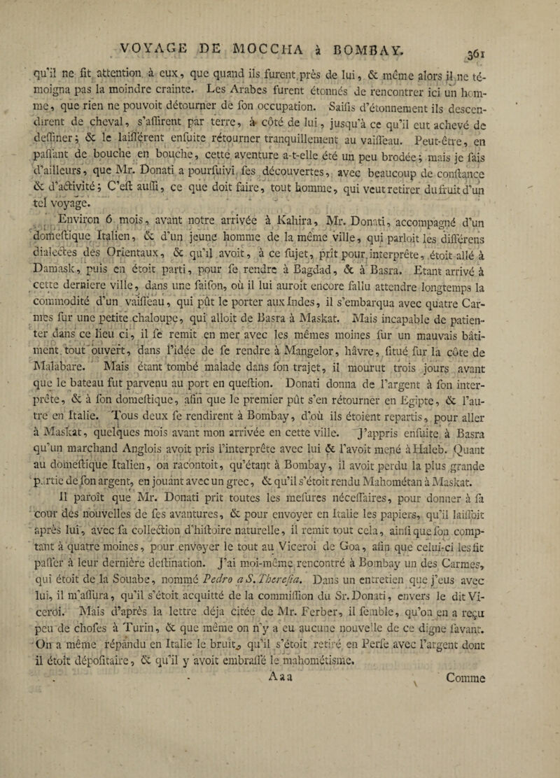 qu'il ne fit attention à eux, que quand ils furent.près de lui, & même alors il ne té¬ moigna pas la moindre crainte. Les Arabes furent étonnés de rencontrer ici un hom¬ me , que rien ne pouvoit détourner de fon occupation. Saifis d’étonnement ils descen¬ dirent de cheval, suffirent par terre, à côté de lui, jusqu’à ce qu’il eut achevé de defiiner ; & le laifférent enfuite rétourner tranquillement au vaiffeau. Peut-être, en partant de bouche en bouche, cette aventure a-t-elle été un peu brodée; mais je fais d’ailleurs, que Mr. Donati a pourfuivi fes découvertes, avec beaucoup de confiance ik d’aélivité; C’eft auffi, ce que doit faire, tout homme, qui veut retirer du fruit d’un tel voyage. Environ 6 mois, avant notre arrivée à Kahira, Mr. Donati, accompagné d’un domeftique Italien, & d’un jeune homme de la même ville, qui parlait les différens dialectes des Orientaux, & qu’il, avoit, à ce fujet, prît pour.interprète, était allé à Damask, puis en étoit parti, pour fe rendre à Bagdad, & à Basra, Etant arrivé à cette derniere ville, dans une faifon, où il lui auroit encore fallu attendre longtemps la commodité d’un vaiffeau, qui pût le porter aux Indes, il s’embarqua avec quatre Car¬ mes fur une petite chaloupe, qui ailoit de Basra à Maskat. Mais incapable de patien¬ ter dans ce lieu ci, il fe remit en mer avec les mêmes moines fur un mauvais bâti¬ ment, tout ouvert, dans l’idée de fe rendre à Mangelor, havre, fitué fur la côte de Malabare. biais étant tombé malade dans fon trajet, il mourut trois jours avant que le bateau fut parvenu au port en queftion. Donati donna de l’argent à fon inter¬ prète, & à fon domeftique, afin que le premier pût s’en rétourner en Egipte, & l’au¬ tre en Italie. Tous deux fe rendirent à Bombay, d’où ils étoient repartis, pour aller à Maskat, quelques mois avant mon arrivée en cette ville, QJ’appris enfuite, à Basra qu’un marchand Anglois avoit pris l’interprète avec lui & l’avoit mené àHaleb. Quant au domeftique Italien, on racontait, qu’étant à Bombay, il avoit perdu la plus grande partie de fon argent, en jouant avec un grec, & qu’il s’étoit rendu Mahométan à Maskat. Il paroît que Mr. Donati prit toutes les mefures néceffaires, pour donner à fil cour des nouvelles de fes aventures, & pour envoyer en Italie les papiers, qu’il laiffoit après lui, avec fa collection d’hiftoire naturelle, il remit tout cela, ainii que fon comp¬ tant à quatre moines, pour envoyer le tout au Viceroi de Goa, afin que celui-ci les fit paffer à leur dernière dcftination. J’ai moi-même rencontré à Bombay un des Carmes, qui étoit de la Souabe, nommé Pedro a S. Thcrefia. Dans un entretien que j’eus avec lui, il m’affura, qu’il s’étoit acquitté de la commiiïion du Sr.Donati, envers le dit Vi¬ ceroi. Mais d’après la lettre déjà citée de Mr. Ferber, ilfemble, qu’on en a reçu peu de chofes à Turin, èt que même on n’y a eu aucune nouvelle de ce digne lavant. On a même répandu en Italie le bruit., qu’il s’étoit retiré en Perfe avec l’argent dont il était dépofitaire, & qu’il y avoit embraffé le mahométisme. Aaa Comme
