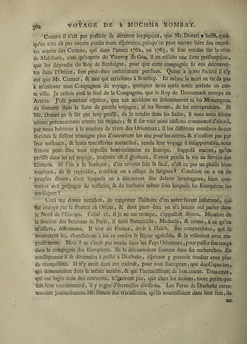 o*> Comme il n’eft pas poffible de déterrer les papiers, qüe Mr.Donati a lailTé, quoi¬ qu’on n’en ait pas encore perdu toute éfpérance, puisqu’on peut encore faire des enquê¬ tes auprès des Carmes, qui dans l’année 176a, ou 1763, fe font rendus fur la côte de Malabare, ainü qu’auprès du Viceroy deGoa, il en réfulte une forte préfomption, que les dépenfes du Roy de Sardaigne, pour qûe cette compagnie fit des découver¬ tes dans l’Orient, font peut-être entièrement perdues. Quant à notre fociété il n’y eut que Mr. Cramer, & moi qui arrivâmes à Bombay. Et même la mort ne tarda pas à m’enlever mon Compagnon de voyage, quelques mois après notre arrivée en cet¬ te ville, je reilois ainfi le feul de la Compagnie, que le Roy de Dannemark envoya en Arabie. J’ofe pourtant efpérer, que ces accidens ne détourneront ni les Monarques, de foutenir dans la fuite de pareils voyages, ni les Savans, de les entreprendre. Si Mr. Donati ne fe fût pas trop prelTé, de fe rendre dans les Indes, fi nous nous étions- mieux précautionnés contre les rhûmès; 6t fi fur tout nous édifions commencé d’abord^ par nous habituer à la maniéré de vivre des Orientaux; fi les différais membres de ces fociétés fe fiilfent témoigné plus d’ouverture les uns pour les autres, & n’euffent pas par¬ leur méfiance, ôc leurs tracafferies mutuelles, rendu leur voyage fiinfupportable,nous ferions peut-être tous repalîés heureufement en Europe. Suppofé encore, qu’on périlfe dans un tel voyage, toujours eft- il glorieux, d’avoir perdu la vie au fervice des fcieilces. Si l’on a le bonheur, d’en revenir foin & fauf, n’eft ce pas un plaifir bien, touchant, de fe rappeller, combien on a effuyé de fatigues? Combien on a vu de * peuples divers, chez lesquels on a découvert des dehors 'avantageux, bien con¬ traires aux préjugés de rufticité4 6c de barbarie même fous lesquels les Européens les enviiagent? Ceci me donne occafion, de rapporter Fhiftoire d’un autre favant infortuné, qui fut envoyé par la France en Orient, 6c dont peut-être, on n’a jamais oui parler dans le Nord de l’Europe. Celui-ci, fi je ne me trompe, s’appelloit Simon,. Membre de la Société des Sciences de Paris, il éîoit Naturalifte, Médecin, 6c même, à ce qu’on m’-affura, Aftronome. Il vint de France, droit à Haleb. Ses compatriotes, qui fe ' trouvèrent ici, cherchèrent à lui en rendre le féjour agréable, 6c le vifitoient avec em- preffement. Mais il ne s’étoit pas rendu dans les Pays Orientaux, pour paffer fon temps dans la compagnie des Européens. Ils le détournoient fouvent dans fes recherches. En conféquence il fe détermina à paffer à Diarbckr, éfpérant y pouvoir étudier avec plus de tranquillité.. 11 n’y avoit dans cet endroit, pour tout Européen, que des Capucins, qui demeuraient dans la même maifon,& qui l’accueillirent de bon coeur. Tous ceux, qui ont logés dans des couvents, n’ignorent pas, que chez les moines, toute petite que foit leur communauté, il y regne d’éternelles divifions. Les Peres deDiarbekr entre¬ tenaient journellement Mr. Simon des tracafferies, qu’ils nourrifloient dans leur fein, ils-