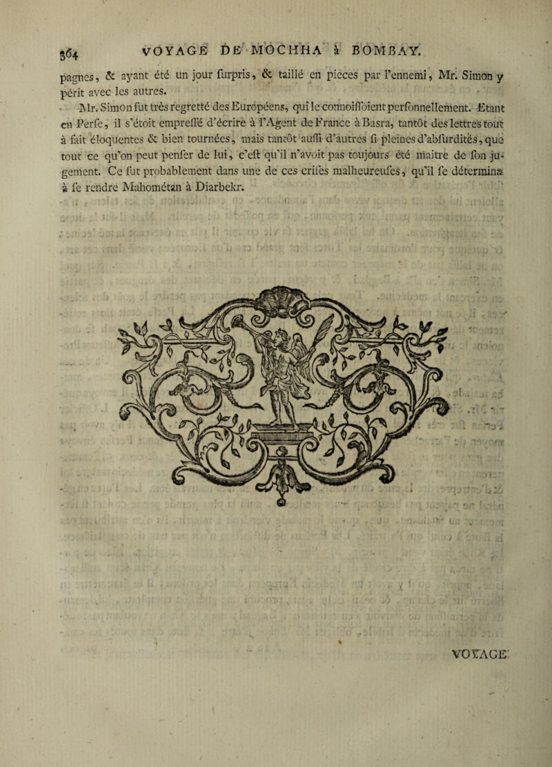 pagnes, & ayant été un jour furpris, & taillé en pièces par l’ennemi, Mr. Simon y périt avec les autres. Mr. Simon fut très regretté des Européens, qui le connoiflbient perfbnnellement. Etant en Perfe, il s’étoit emprelfé d’écrire à l’Agent de France àBasra, tantôt des lettres tout à fut éloquentes & bien tournées, mais tantôt auffi d’autres fi pleinesd’abfurditës,que tout ce qu’on peut penfer de lui, c’eft qu’il n’avoit pas toujours été maître de fon ju¬ gement. Ce fut probablement dans une de ces criles malheureufes, qu’il fe détermina à fc rendre Mahométan à Diarbekr. 1 J rr VOYAGE