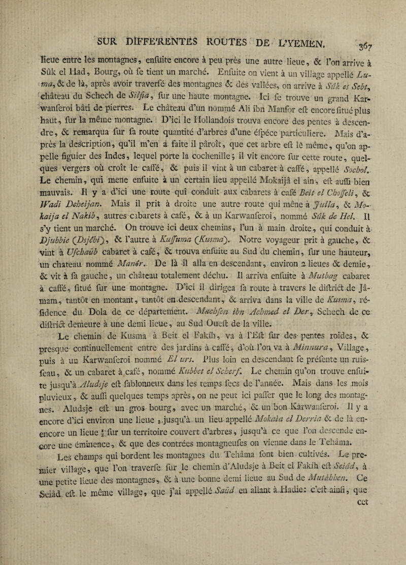lieue entre les montagnes, enfuite encore à peu près une autre lieue, & l’on arrive à Sûk el Had, Bourg, où fe tient un marché. Enfuite on vient à un village appellë Lu- ma, & de là, après avoir traverfé des montagnes & des vallées, on arrive à Sûk es Sebt, château du Schech de SU fia, fur une haute montagne. Ici fe trouve un grand Kar¬ wanferoi bâti de pierres. Le château d’un nommé Ali ibn Manfor eft encore fitué plus haut, fur la même montagne. D’ici le Hollandois trouva encore des pentes à descen¬ dre, & remarqua fur fa route quantité d’arbres d’une éfpéce particulière. Mais d’a¬ près la description, qu’il m’en à faite il pâroît, que cet arbre efi lé même, qu’on ap¬ pelle figuier des Indes, lequel porte la cochenille; il vit encore fur cette route, quel¬ ques vergers où croît le caffé, & puis il vint à un cabaret à caffé, appellé Sochol. Le chemin, qui merie enfuite à un certain lieu appellé Mokaijâ el ain, eft auffi bien mauvais. H y a d’ici une route qui conduit aux cabarets à café Beit el Chofifdi, & Wadi Deheijaru Mais il prit à droite une autre route qui mène à Julia, & Mo- kaija el Nakib, autres cabarets à café, & à un Karwanferoi, nommé Sûk de Hel. Il s’y tient un marché. On trouve ici deux chemins, l’un à main droite, qui conduit à Djubbie QDsjebifi, & l’autre à Kuffuma (Kusma). Notre voyageur prit à gauche, & vint à Ufchaüb cabaret à café, & trouva enfuite au Sud du chemin, fur une hauteur, un chateau nommé Man&r,. De là il alla en descendant, environ 2 lieues & demie, & vit à fa gauche, un château totalement déchu. Il arriva enfuite à Mulbag cabaret à caffé-, fitué fur une montagne. D’ici il dirigea fa route à travers le diftrict de Jâ- mam, tantôt en montant, tantôt en.descendant, & arriva dans la ville de Kustna, ré¬ sidence du Dola de ce département. Machfen ihn Achmed el Der, Schech de ce diftrict demeure à une demi lieue, au Sud Oueft de la ville. Le chemin de Kusma à Beit el Fakfh, va à l’Eft fur des-pentes roides, & presque continuellement entre des jardins à caffé, d’où.l’on va à Minnura, Village, puis à un Karwanferoi nommé El urs. Plus loin en descendant fe préfente un ruis- feau, & un cabaret à café, nommé. Kubbet el Scherf. Le chemin qu’on trouve enfui» te jusqu’k.Aludsje eft fablonneux dans les temps fecs de l’année. Mais dans les mois pluvieux, & auffi quelques temps après, on ne peut ici paffer que le long des montag¬ nes. Aludsjc eft un gros bourg, avec un marché, & un bon Karwanferoi. 11 y a encore d’ici environ une lieue *.jusqu’à un lieu appellé Mokaia el Derria & de là en- encore un lieue f fur un territoire couvert d’arbres, jusqu’à ce que l’on descende en¬ core une éminence, & que des contrées montagneufes on vienne dans le Tehâma. Les champs qui bordent les montagnes du Tehâma font bien. cultivés. Le pre¬ mier village, que l’on traverfe fur Je chemin d’Aludsje à Beit el Fakfh eft Seiâd, à une petite lieue des montagnes, & à une bonne demi lieue au Sud de Muiàhhen. Ce Seiâd eft le même village, que j’ai appellé Saüd en allant à-Hadie: c’efUinfi, que cet
