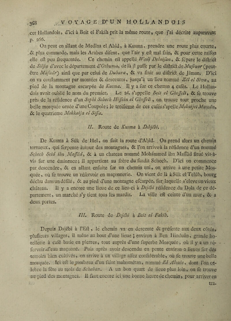 cet Hoïlandois, d’ici à Beit el Faklhprit la même route, que j’ai décrite auparavant p. 266. ' ■ • ■ • , . On peut en allant de Medîna el Abîd, à Kusma, prendre une route plus courte, de plus commode, mais les Arabes difent, que l’air y effc mal fain, & pour cette raifon elle eft peu fréquentée. Ce chemin eft appelle Wadi Deheifan, & fépare le diftriét de S'il fia d’avec le département KOthuma, delà jl pâlie par le diftriét àtMufiwçr (peut- être Màfutîr) ainfi que par celui de Dubara, & va finir au difirict de Jâman. D’ici on va conftamment par montées de descentes, jusqu’à un lieu nommé Zel el Si va, au pied de la montagne escarpée de Kusma. Il y a fur ce chemin 4 cafés. Le Hollan- dois avoit oublié le nom du premier. Le 2J. s’appelle Beit el Ghofeli, de le trouve près de la réfidence d’un Sophi Schcch Ho fein el Ghofeli, on trouve tout proche une belle mosquée ornée d’une Coupole le troifieme de ces cafés s’apelle Mokaijct Mucvân, de le quatrième Mokkaija el Si fa. IL Route de Kusma à Dsbjcbi. De Kusma à Sûk de Hel, on fuit la route d’Abîd. On prend alors un chemin tortueux, qui ferpentc autour des montagnes, de l’on arrive à la réfidence d’un nommé Schcch Seid ibn Mafûd, de à un chateau nommé Mohammed ibn Malfûd fitué vis-à- vis fur une éminence ; il appartient au frère du fusdit Schech. D’ici on commence par descendre, de en allant enfuite fur un chemin uni, on arrive à une petite Mos¬ quée, où fe trouve un réfervoir en maçonnerie. On vient de là à.Sûk elTelûb, bourg déchu dans un défilé, de au pied d’une montagne efearpée, fur laquelle s’eleve un vieux château. Il y a encore une lieue de ce lieu-ci à Dsjebi réfidence du Dola de ce dé¬ partement, un marché s’y tient tous les mardis. La ville eft ceinte d’un mur, de- a deux portes. III. Route de Dsjebi à Beit el Fahl h. * * _ J ►' , - Depuis Dsjebi à l’Eft, le chemin va en descente de préfente aux deux côtés, pluficurs villages, il mène au bout d’une lieue 3 environ à Ben Hinduân, grande hô¬ tellerie à café bâtie en pierres, tout auprès d’une fuperbe Mosquée, où il y a un rc- fervoir .d’eau maçonné. Puis après avoir descendu en pente environ e lieues fur des terroirs bien cultivés, on arrive à un village allez confidérable, où fe trouve une belle mosquée. Ici eft le ^ombeau d’un faint mahométan, nommé El Al ouïe, dont l’on cé¬ lébré la fête au mois de Schaban. A un bon quart de lieue plus loin, on fe trouve au pied des montagnes. 11 faut encore ici une bonne heure de chemin, pour arriver en j - ~ . - tra- /