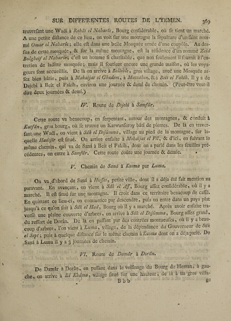 ( SUR DIFFERENTES ROUTES DE L’YEMEN, 369 • traversait une Wadi à Kobât cl Naharîc, Bourg conüdérable, où fe tient un marché. A une petite diftance de ce lieu, on voit fur une montagne la fepulture d’un faint nom¬ mé Omar cl Naharîc elle eft dans une belle Mosquée ornée d’une coupole. Au dcs- fus de cette mosquée& fur la même montagne, eft la réfidence d’un nommé Zeid Bulghâf cl Naharî&', c’eft un homme fi charitable, que non feulement il fournit à l’en¬ tretien de laditte mosquée ; niais il Soutient encore une grande maifon, où les voya¬ geurs font accueillis. De là on arrive à Bcllcble, gros village, avec une Mosquée as- lez bien bâtie, puis à Makaijat cl Ghadem, à Muttâhcn, & à Bât el Fakih. Il y a de Dsjebi à Beit el Fakih, environ une journée de demi de chemin. (Peut-être veut-il dire deux journées & demi.) IV. Route de Dsjebi à Samfûr. Cette route va beaucoup, en Serpentant, autour des montagnes, & conduit à Kutfân, gros bourg, où fe trouve un Karwanferoy bâti de pierres. De là en traver¬ sant une Wadi, on vient à Su h cl Dsjümma, village au pied de la montagne, fur la¬ quelle Hadsjîr eft Situé. O11 arrive enfuite à Mokaijat el Fîl, & d’ici, en Suivant le même chemin, qui va de Sanâ à Beit el Fakih, dont on a parlé dans les feuilles pré¬ cédentes, on entre à Samfûr: Cette route coûte une journée & demie. V. Chemin de Sand à Kusma par Lurna. ■ - On va,d’abord de Sanâ à Hufes, petite ville, dont il a déjà été fait mention au paravant. En avançant, on vient à Sûk chAjf, Bourg alfez conüdérable, où il y a marché. Il eft Situé fur une montagne. Il croit dans ce territoire beaucoup de cafte. En quittant ce lieu-ci, on commence par descendre, puis on entre dans un pays plat jusqu’à ce qu’on Soit à Sûk el II ad. Bourg où il y a marché. Après avoir enfuite tra- verfé une plaine couverte d’arbres, on arrive a Suk cl Dsjumma, Bourg aTcz grand, du reffort de Dorân. De là en paflant par des contrées montueufes, où il y a beau¬ coup d’arbres, l’on vient à Lurna, village, de la dépendance du Gouverneur de Sûk cl Sept ; puis à quelque diftancé fur le même chemin à Kusma dont on a déjà parlé. De Sanâ à Lurna il y a 3 journées de chemin. VI. Route de Damâr à Dorân. De Damâr à Dorân, on pafîànt dans le voifmage du Bourg de Herran, à gau¬ che on arrive à El Khâma, village Situé fur une'hauteur; de là à un gros villa-'
