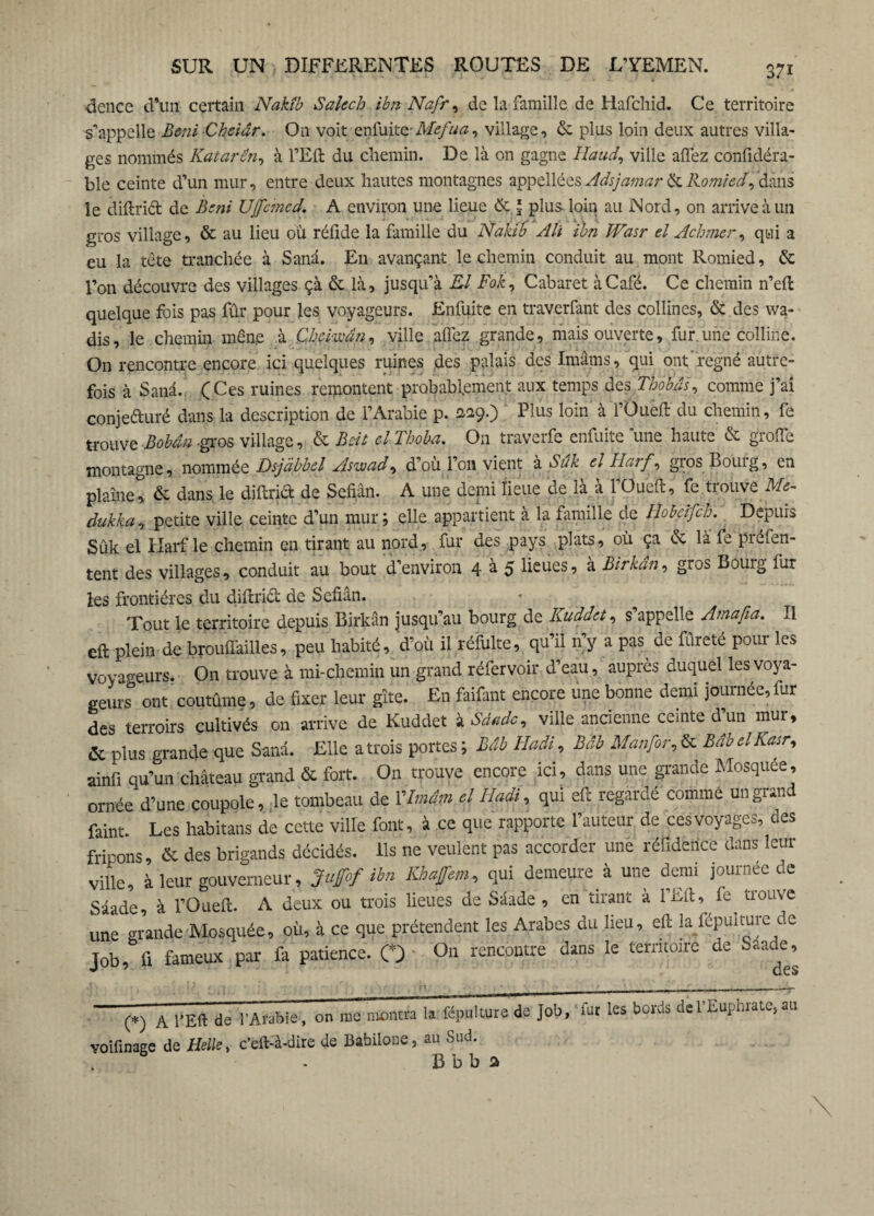 dence d’un certain Nakîb Salech ibn Nafr, de la famille de Hafchid. Ce territoire s’appelle Béni Cheiâr. On voit enfuite-Mefua, village, 6c plus loin deux autres villa¬ ges nommés Katarën, à l’Eft du chemin. De là on gagne lïaud, ville allez confidéra- ble ceinte d’un mur, entre deux hautes montagnes appellées Adsjamar 6cRomied, dans le diftriét de Béni UJfcmcd. A environ une lieue 6cJ plus- loin au Nord, on arrive à un gros village, ôc au lieu où réüde la famille du Nakîb Alt ibn Wasr el Achmer, qui a eu la tête tranchée à Sana. En avançant le chemin conduit au mont Romied, 6c l’on découvre des villages çà 6c là, jusqu’à El Fok, Cabaret à Café. Ce chemin n’eft quelque fois pas fûr pour les voyageurs. Enfuite en traverfant des collines, 6c des wa- dis, le chemin mên,e à Chchvân, ville allez grande, mais ouverte, fur.une colline. On rencontre encore ici quelques ruines des palais des Imams, qui ont'régné autre¬ fois à Sana. (Ces ruines remontent probablement aux temps des Thobâs, comme j’ai conjeduré dans la description de l’Arabie p. 229.) ' Plus loin à fOuèft du chemin, fe trouve Bobân -gros village, 6c Bcit el Thoba. On traverfe enfuite une haute 6c groffe montagne, nommée Dsjâbbd Aswad, d’où l’on vient à Siïk el Harf, gros Bourg, en plaînet & dans le diftriâ? de Sefiân. A une demi lieue de là à l’Oue'ft, fe. trouve Me- dukka, petite ville ceinte d’un mur ; elle appartient à la famille de Hobeifch. Depuis Sûk el Harf le chemin en tirant au nord, fur des pays plats, où ça 6c là fe préfen- tent des villages, conduit au bout d’environ 4 à 5 lieues, à Birkân, gros Bourg fur les frontières du diitridb de Sefiân. Tout le territoire depuis Birkân jusqu’au bourg de Kuddet, s’appelle Amafia. Il eft plein de brouflàilles, peu habité, d’où il réfulte, qu’il n’y a pas^ de fûreté pour les voyageurs. On trouve à mi-chemin un grand réfervoir d’eau, auprès duquel lesvoya- genre ont coutume, de fixer leur gîte. En faifant encore une bonne demi journée, fur des terroirs cultivés on arrive de Kuddet '».Scinde, ville ancienne ceinte d un mut, & plus grande que Sanâ. Elle a trois portes ; Mb Hadi, Mb Manfor, & Mb elKtsr, ainfi qu’un château grand & fort. On trouve encore ici, dans une grande Mosquee, ornée d’une coupole, le tombeau de Vlmim el Hadi, qui eft regardé'comme un grand faint. Les lmbitans de cette ville font, à ce que rapporte fauteur de ces voyages, des fripons, & des brigands décidés. Us ne veulent pas accorder une réfidence dans leur ville, à leur gouverneur, Juffof ibn Kbafem, qui demeure à une demi journée de Sâade, à l’Oueft. A deux ou trois lieues de Sâade, en tirant à l’Eft, fe^ trouve une grande Mosquée, où, à ce que prétendent les Arabes du lieu, eft la fépuiture de Job, fi fameux par fi. patience. O On rencontre dans le territoire de Sâade, (*) A l’Eft de l’Arabie, on me montra la fépulture de Job, fut les bords de l’Euphrate, au voiftnage de Helle, c'eft-à-dire de Babilone, au Sud. B b b a