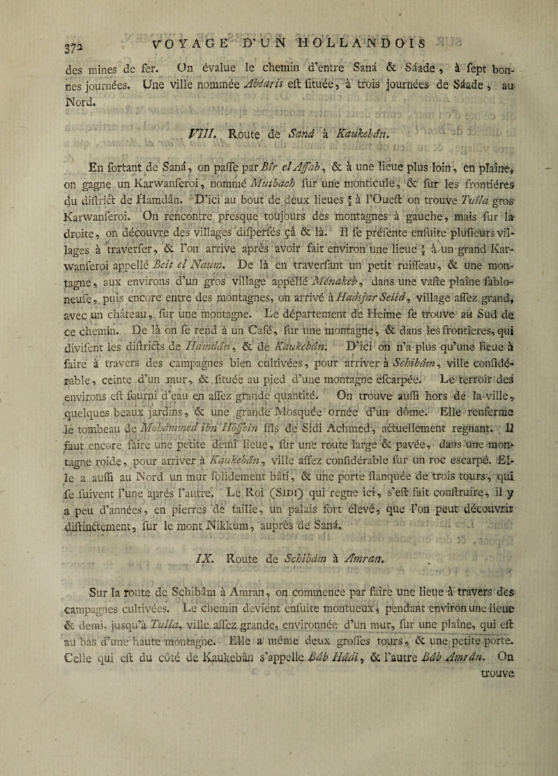 des raines de fer. On évalue le chemin d’entre Sana & Sâade , à fept bon¬ nes journées. Une ville nommée Abéaris eft fitu'ée, ' à trois journées de Sâade * au Nord. FIJI. Route de Sand à Kaukebân. En fortant de Sand, on paffe parBîr elAjfab, & à une lieue plus loin, en plaine, on gagne un Karwanferoi, nommé Mutbach fur une monticule, & fur les frontières du diftri& de Hamdân. D’ici au bout de deux lieues ï à l’Oueft on trouve Tuîla gros Karwanferoi. On rencontre presque toujours des montagnes à gauche, mais fur la- droite, on découvre des villages difperfés ça & là. Il fe préfente enfuite plufieurs vil¬ lages à traverfer, & l’on arrive après avoir fait environ une lieue \ à-un grand Kar¬ wanferoi appellé Bcit el Naum. De là en traverfant un petit ruiffeau, & une mon¬ tagne , aux environs d’un gros village appellé Ménakeb, dans une vafte plaine fablo- neufe, puis encore entre des montagnes, on arrivé hHadsjarSeiid, village allez grand, avec un château, fur une montagne. Le département de Heime fe trouve ait Sud de ce chemin. De là on fe rend à un Café, fur une montagne, & dans les frontières, qui divifent les diftricts de Ilamdcm, & de Kaukebân. D’ici on n’a plus qu’une lieue à faire à travers des campagnes bien cultivées, pour arriver à Schibâm, ville confidé- rable, ceinte d’un mur, & fituée au pied d’une montagne efearpée. Le terroir des environs eft fourni d’eau en allez grande quantité. On trouve aufli hors de la ville, quelques beaux jardins, & une grande Mosquée ornée d’un dôme. Elle renferme .le tombeau de Mohammed ibrï'HoJfân fils de Sidi Achmed , actuellement régnant. II faut encore faire une petite demi lieue, fur une route large & pavée, dans une mon¬ tagne roide, pour arriver à Kaukebân, ville allez confidérable fur un roc escarpé. El¬ le a aulfi au Nord un mur folidement bâti, & une porte flanquée de trois tours, qui fe fuivent l’une après l’autre. Le Roi (Sidi) qui règne ici , s’eft fait conftruire, il y a peu d’années, en pierres de taille, un palais fort élevé, que l’on peut découvris diftintenent, fur le mont Nikkum, auprès de Sanâ. IX. Route de Schibâm à Amran.. Sur la route de Schibâm à Amran, on commence par faire une lieue à travers des campagnes cultivées. Le chemin devient enfuite montueux, pendant environ une lieue & demi, jusqu’à Tulla, ville allez grande, environnée d’un mur, fur une plaine, qui eft au bas d’untr haute montagne. Elle a même deux großes tours, êe une petite porte. Celle qui eft du côté de Kaukebân s’appelle Bdb Hâdi, & l’autre Bâb Amran. On trouve