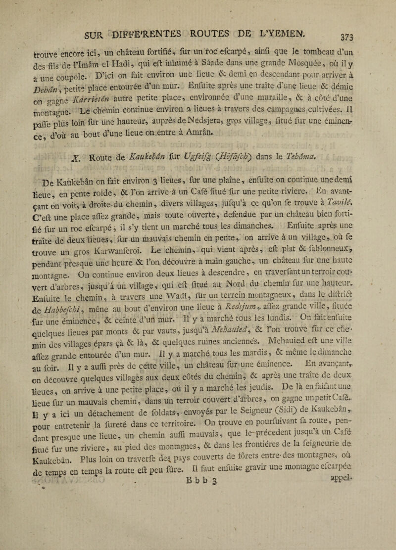 trouve encore ici, un château fortifié, fur un roc efcarpé, ainfi que le tombeau d’un des fils de l’Imâm et Hadi, qui eft inhumé à Sâade dans une grande Mosquée, où il y a une coupole. D’ici on fait environ une lieue de demi en descendant pour arriver à Dchân, petite place entourée d’un mur. Enfuite après une traite d’une lieue & démie on gagne Kàrrietên autre petite place, environnée d’une muraille, & à côté d’une montagne. Le chemin continue environ a lieues à travers des campagnes cultivées. 11 pafle plus loin fur une hauteur, auprèsdeNedsjera, gros village, fitué fur une éminen¬ ce, d’où au bout d’une lieue on.entre à Amrân. X. Route de Kaukebân fur Ugfeifg (’H'ôfâfch\) dans le Tehâma. De Kaukebân on fait environ 3 lieues, fur une plaine, enfuite on continue une demi lieue, en pente roide, & l’on arrive à' un Café fitué fur une petite riviere. En avan¬ çant on voit, à droite-du chemin, divers villages, jufqu’à ce qu’on fe trouve à Tavilé. C’eft une place allez grande, mais toute ouverte, défendue par un château bien forti¬ fié fur un roc efcarpé, il s’y tient un marché tous les dimanches. Enfuite après une traite de deux lieues, fur un mauvais chemin en pente, on arrive à un village, où fe trouve un gros Karwanferoi. Le chemin, qui vient après, eft plat & fablonneux, pendant presque une heure & l’on découvre à main gauche, un chateau fur une haute montagne. On continue environ deux lieues à descendre, en traveifantunterioii cou¬ vert d’arbres, jusqu’à un village, qui eft fitué au Nord du chemin fur une hauteui.. Enfuite le chemin, à travers une Wadi, für un terrein montagneux, dans le diftria de Habbefchi, mène au bout d’environ une lieue à liedsjum,. allez gianae ville, fituée fur une éminence, & ceinte d’un mur. Il y a maiché tous les lundis. On faitenîuite quelques lieues par monts & par vauts, jusqu’à Mehauied, & î on trouve fur ce ehe- min des villages épars çà & là, & quelques ruines anciennes. Mehauied eft une ville aft'ez grande entourée d’un mur. II y a marché tous les mardis, ce meme le dimanche au foir. Il y a auffi près de cette ville, un chateau fur une éminence. En avançant, on découvre quelques villages aux deux côtés du chemin, & après une traite de deux lieues, on arrive à une petite place, où il y a marché les jeudis. De là enfaifantune lieue fur un mauvais chemin, dans un terroir couvert d’arbres, on gagne un petit Café.. Il y a ici un détachement de foldats, envoyés par le Seigneur (Sidi) de Kaukeban,. pour entretenir la fureté dans ce territoire. On trouve en pourfuivant fa route, pen~ dant presque une lieue, un chemin auffi mauvais, que le-précedent jusqu à un Cafe fitué fur une riviere, au pied des montagnes, & dans les frontières de la feigneurie de Kaukebân. Plus loin on traverfe de* pays couverts de forets entre-des montagnes, ou de temps en temps la route eft peu fûre. Il faut enfuite gravir une montagne efearpée f. . B b b 3