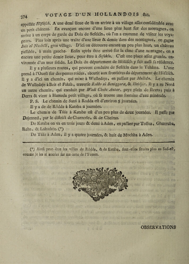 appellée IVofâfch. A une demi lieue de là on arrive à un village aflez confidérable ayec un petit château. En avançant encore d’une lieue plus haut fur des montagnes, on arrive à un corps de garde du Dola de Sefekîn, où l’on a coutume de vifiter les voya¬ geurs. Plus loin après une traite d’une lieue & demie dans des montagnes, on gagne Beit cl Nushili, gros village. D’ici on découvre encore un peu plus haut, un château paffable, à main gauche- Enfin après être arrivé fur la cime d’une montagne, on a encore une petite demie lieue, pour être à Sefekîn. C’eft une place afiez grande, en¬ vironnée d’un mur folide. Le Dola du département de Hotäfchy fait aufii faréfidence. Il y a plufieurs routes, qui peuvent conduire de Sefekîn dans le Tehâma. L’une prend à l’Oueft fur des pentes roides, aboutit aux frontières du département de Hofafch. Il y a d’ici un chemin, qui mène à Wulledsje, en paffant par Mclhân. Le chemin de Wulledsje à Beit el Fakih, traverfe Robbo cl Beniggora, & Ucidjir. 11 y a au Nord un autre chemin, qui conduit par JVadi Chobt Antar, pays plein de forets ; puis à Derra & vient à Hameda petit village, où fe trouve une fontaine d’eau minérale. P. S. Le chemin de Sanâ à Rodda eft d’environ 5 journées. Il y a de de Rödda à Kataba 2, journées. Le chemin de Tâas à Katabe eft d’un peu plus de deux journées. Il pafTe par Dsjenned, par le diftrid de Charrerîe, & de Cheiran. De Kataba on va en trois jours & demi à Aden, en pafiant par TofFua, Ghurruba, Relia, & Lahadsje. CO .■ De Tâas à Aden, il y a quatre journées, (5c huit de Mochha à Aden. (*) Ainfi peut-être les villes de Rodda, &deKatàba, font-elle« fituées plus au Sud-eft, comme je les ai tracées fur ma carte de l’Yemen. OBSERVATIONS