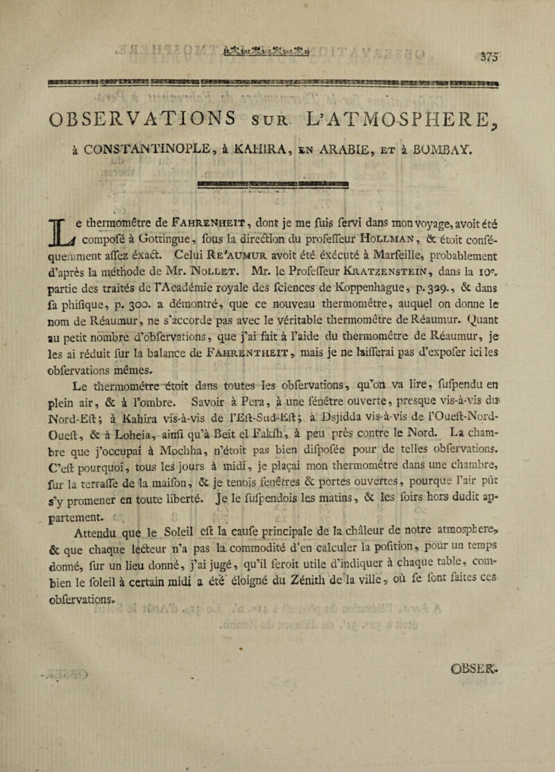 «ärsscs’s's’res OBSERVATIONS sur L’ATMOSPHERE, à CONSTANTINOPLE, à KAH1RA, en ARABIE, et à BOMBAY. Le thermomètre de Fahrenheit, dont je me fuis fervi dans mon voyage, avoit été compofé à Gottingue, fous la dire&ion du profefTeur Hollman , & étoit confé- quemment allez éxaét Celui Re'aumur avoit été éxécuté à Marfeille, probablement d’après la méthode de Mr. INollet. Mr. le ProfelTeur Kratzenstein, dans la ioc. partie des traités de l’Académie royale des fciences de Koppenhague, p. 329., & dans fa phifique, p. 300. a démontré, que ce nouveau thermomètre, auquel on donne le nom de Réaumur, ne s’accorde pas avec le véritable thermomètre de Réaumur. Quant au petit nombre d’obfervations, que j’ai fait à l’aide du thermomètre de Réaumur, je les ai réduit fur la balance de Fahrentheit, mais je ne hiflerai pas d’expofer ici les obfervations mêmes. Le thermomètre étoit dans toutes les obfervations, qu’on va lire, fufpendu en plein air, & à l’ombre. Savoir à Pera, à une fénêtre ouverte, presque vis-à-vis di* Nord-Fil; à Kahira vis-à-vis de l’Flt-Sud-Flt; à Dsjidda vis-à-vis de l’Oueft-Nord- Oueft, & à Loheia, ainû qu’à Beit el Fakih, à peu près contre le Nord. La cham¬ bre que j’occupai à Mochha, n’étoit pas bien difpofée pour de telles obfervations. C’eft pourquoi, tous les jours à midi, je plaçai mon thermomètre dans une chambre, fur la terrafife de la maifon, & je tenois fenêtres & portes ouvertes, pourque l’air pût s’y promener en toute liberté. Je le fufpendois les matins, & les foirs hors dudit ap¬ partement. f ■; ; Attendu que le Soleil eft la caufe principale de la chaleur de notre atmosphère* & que chaque leéteur n’a pas la. commodité d’en calculer la pofition, pour un temps donné, fur un lieu donné, j’ai jugé, qu’il feroit utile d’indiquer à chaque table, com¬ bien le foleil à certain midi a été' éloigné du Zénith de la ville, où fe font faites ces obfervations.