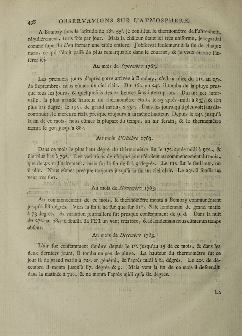 A Bombay fous la latitude de 18°. 55'. je confuitai le thermomètre de Fahrenheit, régulièrement, trois fois par jour. Mais la chaleur étant ici très uniforme, je regardai comme fuperflu d’en former une table entière. J’obfervai feulement à la fin de chaque mois, ce qui s’étoit pafië de plus remarquable dans le courant, & je veux encore l’in¬ férer ici. Au mois de Septembre 1763. » Les premiers jours d’après notre arrivée à Bombay, c’eft-à-dire du ne. au de Septembre, nous eûmes un ciel clair. Du 16-. au 24e. il tomba de la pluye pres¬ que tous les jours, & quelquefois des 24 heures fans interruption. Durant cet inter¬ valle, la plus grande hauteur du thermomètre étoit, le 23 après-midi à 83*, & fou plus bas dégré, le 19e., de grand.matin, à 790. Dans les jours qu’il pleuvoit fans dis¬ continuer, le mercure relia presque toujours à fa même hauteur. Depuis le 24^ jusqu’à la fin de ce mois, nous eûmes la plupart du temps, un air ferain, & le thermomètre monta le 30. jusqu’à 88°. Au'mois d'Oftobre 1763. Dans ce mois le plus haut dégré du thèrmomêtre fut le 17e. après midi à 910., ôc fon plus bas à 790. Les variations de chaque jour n’étoient au commencement du mois que de 4°. ordinairement, mais fur la fin de 8 à 9 degrés. Le 11e. fut le feul jour, où il plût. Nous eûmes presque toujours jusqu’à la fin un ciel clair. Le 23e. il fouffîa un vent très fort. : ? (. > '«•, • .. r . • t .„ . , » . J *)«.'» ' ■ . • I, ■ \ l • ' *. i . K à I » ■>. \ Au mois de Novembre 1763. •t j • . . Au commencement de ce mois, le thermomètre monta à Bombay communément jusqu’à 88 dêgrés. Vers la fin il ne fut que fur 8i°, & le lendemain de grand matin à 73 dégrés. Sa variation journalière fut presque conftgmment de 9. d. Dans la nuit du 27e. au 28e. il fouilla de l’JEffc un vent très fort, & le lendemain nous eûmes un temps- obfcur. Au mois de Décembre 1763. 1 . , L’air fut conilamment fombre depuis le Ier. jusqu’au 15 de ce mois, & dans les deux derniers jours, il tomba un peu de pluye. La hauteur du thermomètre fut ce jour là de grand matin à 720. en général, & l’après midi à 84 dégrés. Le 20e. de dé¬ cembre il monta jusqu’à 87. dégrés & |. Mais vers la fin de ce mois il defeendit dans la matinée à 710, & ne monta l’après midi qu’à 82 dégrés. La