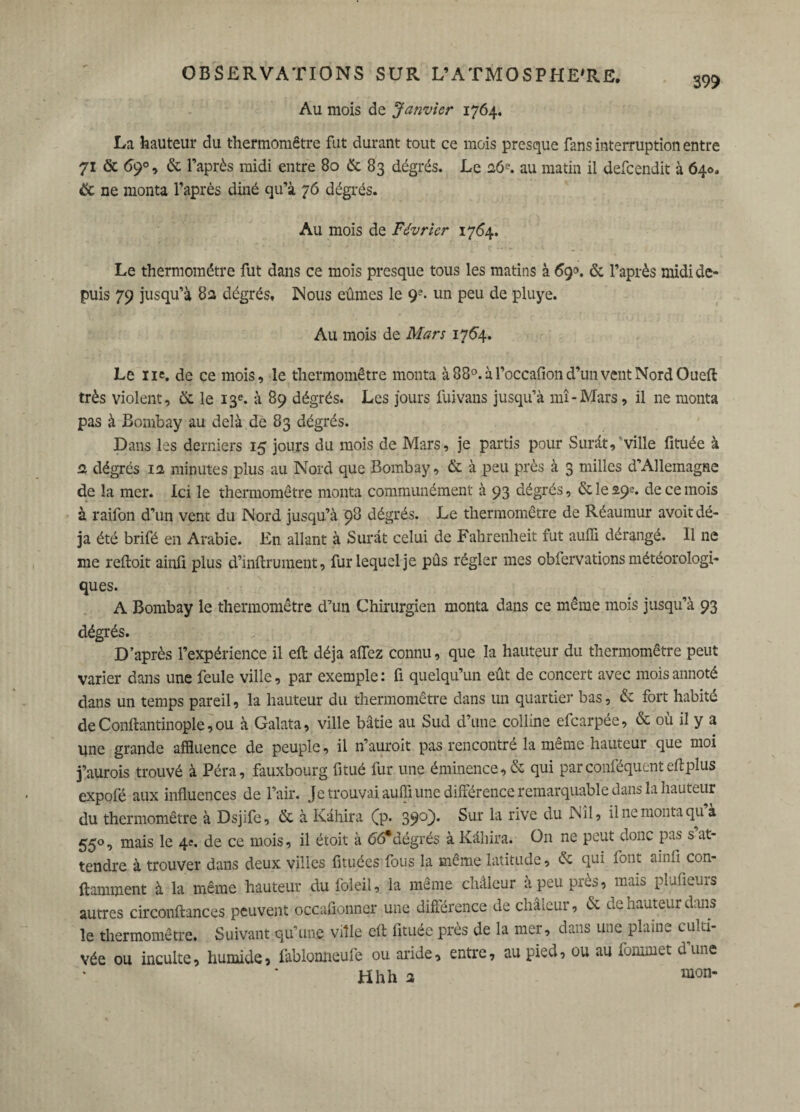 Au mois de Janvier 1764. La hauteur du thermomètre fut durant tout ce mois presque fans interruption entre 71 & 69% & l’après raidi entre 80 & 83 dégrés. Le 26?. au matin il defcendit à 640. & ne monta l’après diné qu’à 76 dégrés. Au mois de Février 1764. Le thermomètre fut dans ce mois presque tous les matins à 69°. & l’après midi de¬ puis 79 jusqu’à 8a dégrés. Nous eûmes le 9?. un peu de pluye. Au mois de Mars 1764. Le ne. de ce mois, le thermomètre monta à880.àroccafiond’imvcntNordOueft très violent, & le 13e. à 89 dégrés. Les jours fuivans jusqu’à mî-Mars, il ne monta pas à Bombay au delà de 83 dégrés. Dans les derniers 15 jours du mois de Mars, je partis pour Surât,'ville fituée à a dégrés ia minutes plus au Nord que Bombay, & à peu près à 3 milles d’Allemagne de la mer. Ici le thermomètre monta communément à 93 dégrés, & le 29e. de ce mois à raifon d’un vent du Nord jusqu’à 98 dégrés. Le thermomètre de Réaumur avoit dé¬ jà été brifé en Arabie. En allant à Surât celui de Fahrenheit fut auffi dérangé. Il ne me reftoit ainfi plus d’inftrument, fur lequel je pûs régler mes obfervations météorologi¬ ques. A Bombay le thermomètre d’un Chirurgien monta dans ce même mois jusqu’à 93 dégrés. D’après l’expérience il eft déjà affez connu, que la hauteur du thermomètre peut varier dans une feule ville, par exemple: fi quelqu’un eût de concert avec mois annoté dans un temps pareil, la hauteur du thermomètre dans un quartier bas, de fort habité de Conftantinople, ou à Galata, ville bâtie au Sud d’une colline efearpée, & où il y a Une grande affluence de peuple, il n’auroit pas rencontré la même hauteur que moi j’aurois trouvé à Péra, fauxbourg fitué fur une éminence, & qui par çonféquent eft plus expofé aux influences de l’air. Je trouvai auffi une différence remarquable dans la hauteur du thermomètre à Dsjife, de à Kâhira (p. 39°}* Sur r^ve il ne monta qu à 550, mais le 4e. de ce mois, il étoit à <56*dégrés à Kâhira. On ne peut donc pas s at¬ tendre à trouver dans deux villes fituées fous la même latitude, de qui font ainfi con- ftamment à la même hauteur du foleil, la même châieur à peu près, mais plufieurs autres circonftances peuvent occafionner une différence de chaleur, de de hauteur dans le thermomètre. Suivant qu’une ville eft fituée près de la mer, dans une plaine culti¬ vée ou inculte, humide, fablonneufe ou aride, entre, au pieu, ou au forum et dune Hhh a mon-
