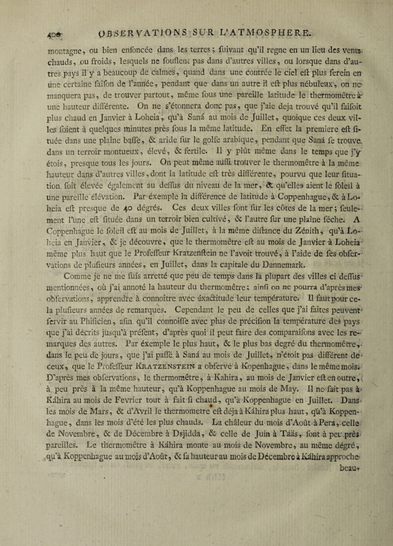 montagne, ou bien enfoncée dans les terres; fuivant qu’il regne en un lieu des vents-: chauds, .ou froids, lesquels ne fouflent pas dans d’autres villes, ou lorsque dans d’au¬ tres pays il y a beaucoup de calmes, quand dans une contrée le ciel eft plus ferein en une certaine fai'fon de l’année, pendant que dans un autre H eft plus nébuleux, on ne manquera pas, de trouver partout, même fous une pareille latitude le thermomètre à' une hauteur différente. On ne s’étonnera donc pas, que j’aie déjà trouvé qu’il faifoit plus chaud en Janvier à Loheia, qu’à Sana au mois de Juillet, quoique ces deux vil¬ les foient à quelques minutes près fous la même latitude. En effet la première eft fî- tuée dans une plaine baffe, & aride fur le golfe arabique, pendant que Sanâ fe trouve, dans un terroir montueux, élevé, & fertile. 11 y plût même dans le temps que j’y étois, presque tous les jours. On peut même auffi. trouver le thermomètre à la même hauteur dans d’autres villes, dont la latitude eft très différente, pourvu que leur fitua- tion foit élevée également au deffus du niveau de la mer, & qu’elles aient le foleil à une pareille élévation. Paréxemple la différence de latitude à Coppenhague,& àLo heia eft presque de 40 dégrés. Ces deux villes font fur les côtes de la mer; feule¬ ment l’une eft fituéè dans un terroir bien cultivé, & lîautre fur une plaine féche. A Coppenhague le foleil eft au mois de Juillet, à la même diftance du Zénith, qu’à Lo¬ heia en Janvier, & je découvre, que le thermomètre eft au mois de Janvier à Loheia - même plus haut que le Profeffcur Kratzenftein ne l’avoit trouvé, à l’aide de fes obfer- vations de plufieurs années, en Juillet, dans la capitale du Dannemark. Comme je ne me fuis arretté que peu de temps dans la plupart dès villes ci deffus • mentionnées, où j’ai annoté la hauteur du thermomètre ; ainfi on ne pourra d’après mes- obfervations, apprendre à connoitre avec exactitude leur température. 11 faut pour ce¬ la plufieurs années de remarques. Cependant le peu de celles que j’ai faites peuvent' fervir au Phificien, afin qu’il connoiffe avec plus de précifion la température des pays que j’ai décrits jusqu’à préfent, d’après quoi il peut faire des comparaifons avec les re¬ marques des autres. Par éxemple le plus haut, & le plus bas degré du thermomètre,- dans le.peu de jours, que j’ai paffé à Sanâ au mois de Juillet, n’étoit pas différent de- ceux, que le Profeffeur Kratzenstein a obfervé à Kopenhague, dans le même mois* D’après mes obfervations, le thermomètre, à Kahira, au mois de Janvier eft en outre,-, à. peu près à la même hauteur, qu’à Koppenhague au mois de May. Il ne fait pas à' Kàhira au mois de Février tout à fait fi chaud, qu’à Koppenhague en Juillet. Dans- les mois de Mars, & d’Avril le thermomètre eftdéjaàKàhiraplus haut, qu’à Koppen¬ hague, dans les mois d’été les plus chauds. La chaleur du mois d’Août-à-Pera, celle de Novembre, & de Décembre à Dsjidda, & celle de Juin à Tâiis, font à peu près- pareilles. Le thermomètre à Kàhira monte au mois de Novembre, au même dégré, qu’à Koppenhague au mois d’Août, & fa hauteur au mois de Décembre à Kàhira approche- beau*