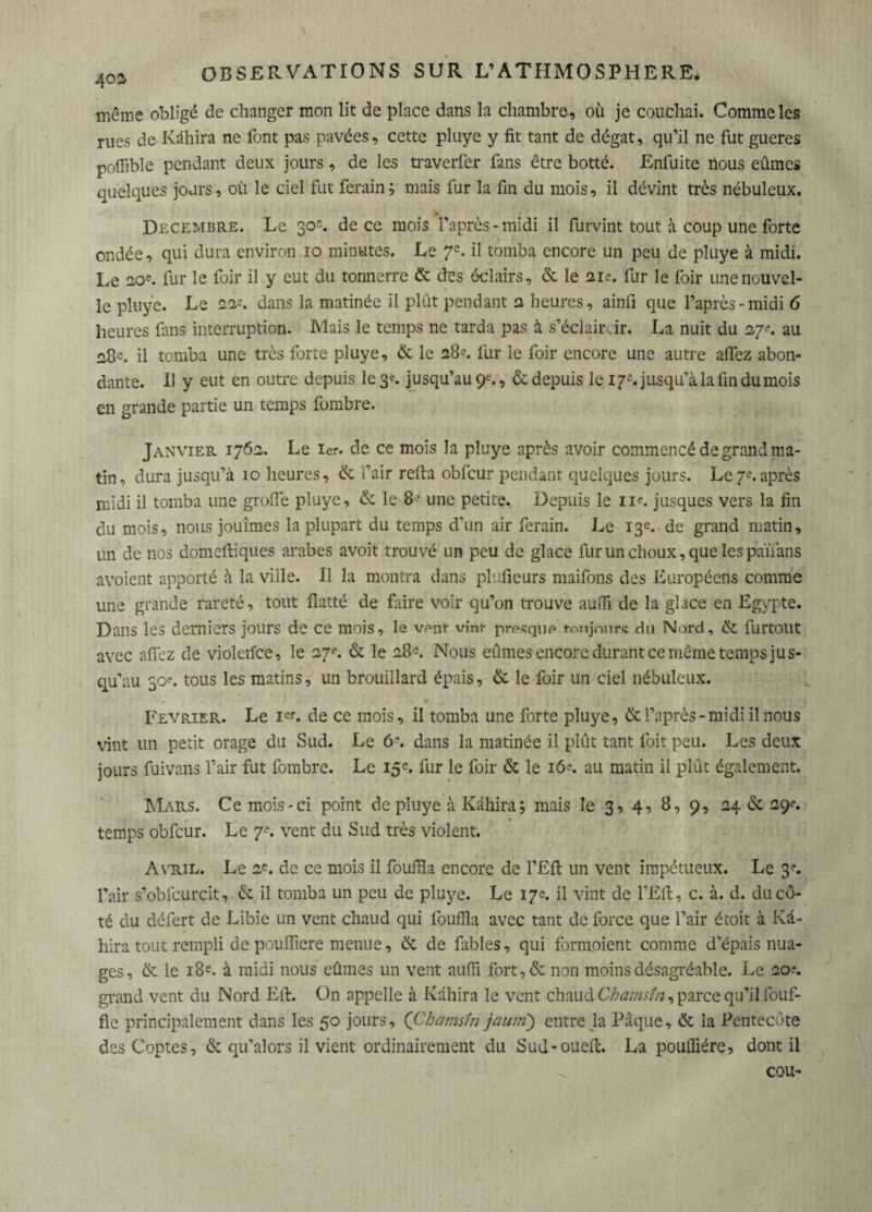 402r même obligé de changer mon lit de place dans la chambre, où je couchai. Comme les rues de Kâhira ne font pas pavées, cette pluye y fit tant de dégât, qu’il ne fut gueres poflible pendant deux jours, de les traverfer fans être botté. Enfuite nous eûmes quelques jours, où le ciel fut ferain ; mais fur la fin du mois, il dévint très nébuleux. ► Décembre. Le 30'. de ce mois l’après-midi il furvint tout à coup une forte ondée, qui dura environ 10 minutes. Le 7e. il tomba encore un peu de pluye à midi. Le 20e. fur le foir il y eut du tonnerre & des éclairs, & le 21 e. fur le foir une nouvel¬ le pluye. Le 22’. dans la matinée il plût pendant 2 heures, ainfi que l’après-midi 6 heures fans interruption. Mais le temps ne tarda pas à s’éclaircir. La nuit du 27?. au il tomba une très forte pluye, & le 28e. fur le foir encore une autre aflez abon¬ dante. Il y eut en outre depuis le 3*. jusqu’au 9e., & depuis le 17*. jusqu’à la fin du mois en grande partie un temps fombre. Janvier 1762. Le 1er. de ce mois la pluye après avoir commencé de grand ma¬ tin, dura jusqu’à 10 heures, & l’air refia obfcur pendant quelques jours. Le7e.après midi il tomba une grofïè pluye, & le 8 - une petite. Depuis le n?. jusques vers la fin du mois, nous jouîmes la plupart du temps d'un air ferain. Le 13e. de grand matin, un de nos domefliques arabes avoit trouvé un peu de glace fur un choux, que les païfans avoient apporté à la ville. Il la montra dans plufieurs maifons des Européens comme une grande rareté, tout flatté de faire voir qu’on trouve aufli de la glace en Egypte. Dans les derniers jours de ce mois, le vent vîni- presque toujours du Nord, & furtout avec aflez de violetfce, le 27e. & le 28e. Nous eûmes encore durant ce même temps jus¬ qu’au 30?. tous les matins, un brouillard épais, & le foir un ciel nébuleux. Février. Le Ier. de ce mois, il tomba une forte pluye, & l’après-midi il nous vint un petit orage du Sud. Le 6e. dans la matinée il plût tant foit peu. Les deux jours fuivans l’air fut fombre. Le 15e. fur le foir & le 162. au matin il plût également. Mars. Ce mois-ci point de pluye à Kâhira ; mais le 3, 4, 8, 9, 24 & 29**. temps obfcur. Le 7e. vent du Sud très violent. Avril. Le 2e. de ce mois il fouffla encore de l’Efl: un vent impétueux. Le 3?. l’air s’obfcurcit, & il tomba un peu de pluye. Le 17e. il vint de l’Efl, c. à. d. du cô¬ té du défert de Libie un vent chaud qui fouffla avec tant de force que l’air étoit à Kâ¬ hira tout rempli de pouffiere menue, & de fables, qui formoient comme d’épais nua¬ ges, & le 18e. à midi nous eûmes un vent auffî fort,& non moins désagréable. Le 20-*. grand vent du Nord Eli. On appelle à Kâhira le vent chaud Chamsin, parce qu’il fouf- fle principalement dans les 50 jours, ('Cbamsfn jautn) entre la Pâque, & la Pentecôte des Coptes, & qu’ai ors il vient ordinairement du Sud-oueft. La pouiflére, dont il cou-