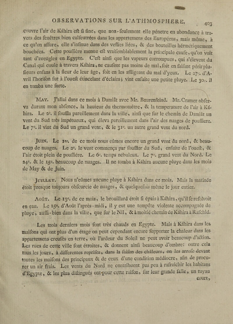 \ couvre l’air de Kähira eft fi fine, que non - feulement elle pénétré en abondance à tra¬ vers des fenêtres bien calfeutrées dans les appartemens des Européens, mais même, à ce qu’on allure, elle s’infinue dans des vefiies liées, & des bouteilles hérmétiquement bouchées. Cette pouffière menue eft vraifemblablement la principale caufe, qu’on voit tant d’aveugles en Egypte. C’eft ainfi que les vapeurs corrompues, qui s’élèvent du Canal qui coule à travers Kähira,ne caufent pas moins de mal,foit en faifant périrplu- fieurs enfans à la fleur de leur âge, foit en les affligeant du mal d’yeux. Le 270. d’A- vril l’horifon fut à l’oueft étincelant d’éclairs ; vint enfuite une petite pluye. Le 30e. il en tomba une forte. May. J’allai dans ce mois à Damiat avec Mr. Baurenfeind. Mr. Cramer obfer- va durant mon abfence, la hauteur du thermomètre, & la température de l’air à Kâ- hira. Le ne. il fouilla pareillement dans la ville, ainfi que fur le chemin de Damiât un vent du Sud très impétueux, qui éleva pareillement dans l’air des nuages de pouffiere. Le 7e. il vint du Sud un grand vent, & le 31e. un autre grand vent du nord. Juin. Le 1er. de ce mois nous eûmes encore un grand vent du nord, & beau¬ coup de nuages. Le ae. le vent commença par fouiller du Sud, enfuite de l’oueft, & l’air étoit plein de pouffière. Le 6^'. temps nébuleux. Le 7e. grand vent du Nord. Le 24e. & le 15e. beaucoup de nuages. Il ne tomba à Kähira aucune pluye dans les mois de May & de Juin. Juillet. Nous n’eûmes aucune pluye à Kähira dans ce mois. Mais la matinée étoit presque toujours obfcurcie de nuages, & quelquefois même le jour entier. Août. Le 13e. de ce mois, le brouillard étoit fi épais à Kähira, qu’il fercfolvoit en eau. Le 15e. d’Août l’après-midi, il y eut une tempête violente accompagnée de pluye, aufli-bien dans la ville, que fur le Nil, & à moitié chemin de Kähira à Rafchîd. Les trois derniers mois font très chauds en Egypte. Mais à Kähira dans les maifons qui ont plus d’un étage on peut cependant encore fupporter la chaleur dans les> appartemens creufès en terre, où l’ardeur du Soleil ne peut avoir beaucoup daétion» Les rues de cette ville font étroites, & donnent ainfi beaucoup d’ombre: outre cela tous les jours, à differentes reprifes, dans la flailbn des chaleurs, on les arroie devant toutes les maifons des principaux & de ceux d’une condition médiocre, afin de procu¬ rer un air frais. Les vents du Nord ne contribuent pas peu à rafraîchir les habitans d’Egypte, & les plus diffingués ont-pour cette raifon, fur leur grande lalle, un tuyau court.