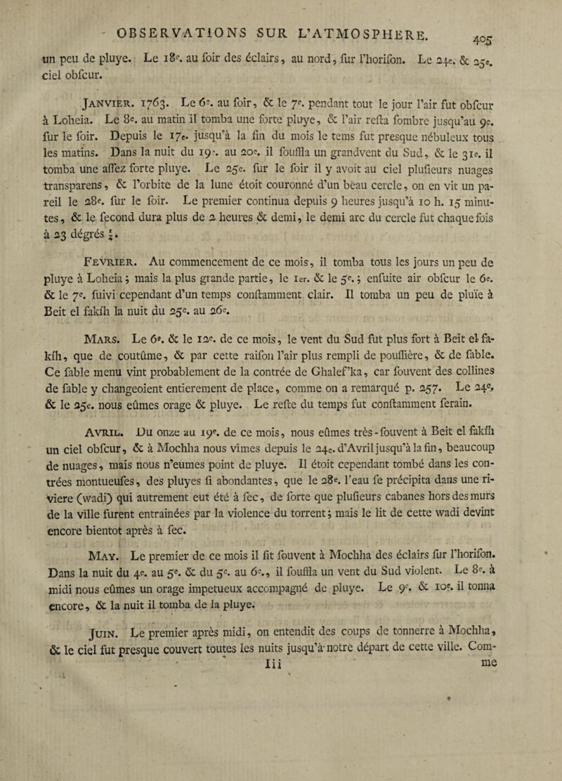 un peu de pluye. Le iB^. au foir des éclairs, au nord, fur l’horifon. Le 24e. & ciel obfcur. Janvier. 1763. Le 6-. au foir, & le 7e. pendant tout le jour l’air fut obfcur à Loheia. Le 8e. au matin il tomba une forte pluye, & l’air relia fombre jusqu’au 9e. fur le foir. Depuis le 17e. jusqu’à la fin du mois le tems fut presque nébuleux tous les matins. Dans la nuit du 19'. au 20e. il fouilla un grandvent du Sud, & le 31e. il tomba une allez forte pluye. Le 25e. fur le foir il y avoit au ciel plufieurs nuages transparais, & l’orbite de la lune étoit couronné d’un beau cercle, on en vit un pa¬ reil le 28e. fur le foir. Le premier continua depuis 9 heures jusqu’à 10 h. 15 minu¬ tes, & le fécond dura plus de 2 heures & demi, le demi arc du cercle fut chaque fois à 23 dégrés *. Février. Au commencement de ce mois, il tomba tous les jours un peu de pluye à Loheia ; mais la plus grande partie, le 1er. & le 5«*. ; enfuite air obfcur le 6e. & le 7e. fuivi cependant d’un temps confiamment clair. Il tomba un peu de pluie à Beit el fakih la nuit du 25e. au 26e. Mars. Le 6e. & le 12e. de ce mois, le vent du Sud fut plus fort à Beit el fa¬ kih, que de coutûme, & par cette raifon l’air plus rempli de pouffière, & de fable. Ce fable menu vint probablement de la contrée de Ghalef’ka, car fouvent des collines de fable y changeoient entièrement de place, comme on a remarqué p. 257. Le 24«. & le 25e. nous eûmes orage & pluye. Le refie du temps fut confiamment ferain. Avril. Du onze au 19e. de ce mois, nous eûmes très-fouvent à Beit el fakfh un ciel obfcur, & à Mochha nous vîmes depuis le 24e. d’Avril jusqu’à la fin, beaucoup de nuages, mais nous n’eumes point de pluye. Il étoit cependant tombé dans les con¬ trées montueufes, des pluyes fi abondantes, que le 28*. peau fe précipita dans une ri¬ vière (wadi) qui autrement eut été à fec, de forte que plufieurs cabanes hors des murs de la ville furent entraînées par la violence du torrent ; mais le lit de cette wadi devint encore bientôt après à fec. May. Le premier de ce mois il fit fouvent à Mochha des éclairs fur l’horifon. Dans la nuit du 4e. au 5e. & du 5e. au 6^., il fouilla un vent du Sud violent. Le 8?. à midi nous eûmes un orage impétueux accompagné de pluye. Le 9l% & ioç. il tonna encore, & la nuit il tomba de la pluye. Juin. Le premier après midi, on entendit des coups de tonnerre à Mochha, & le ciel fut presque couvert toutes les nuits jusqu’à-notre départ de cette ville. Com- Iii me