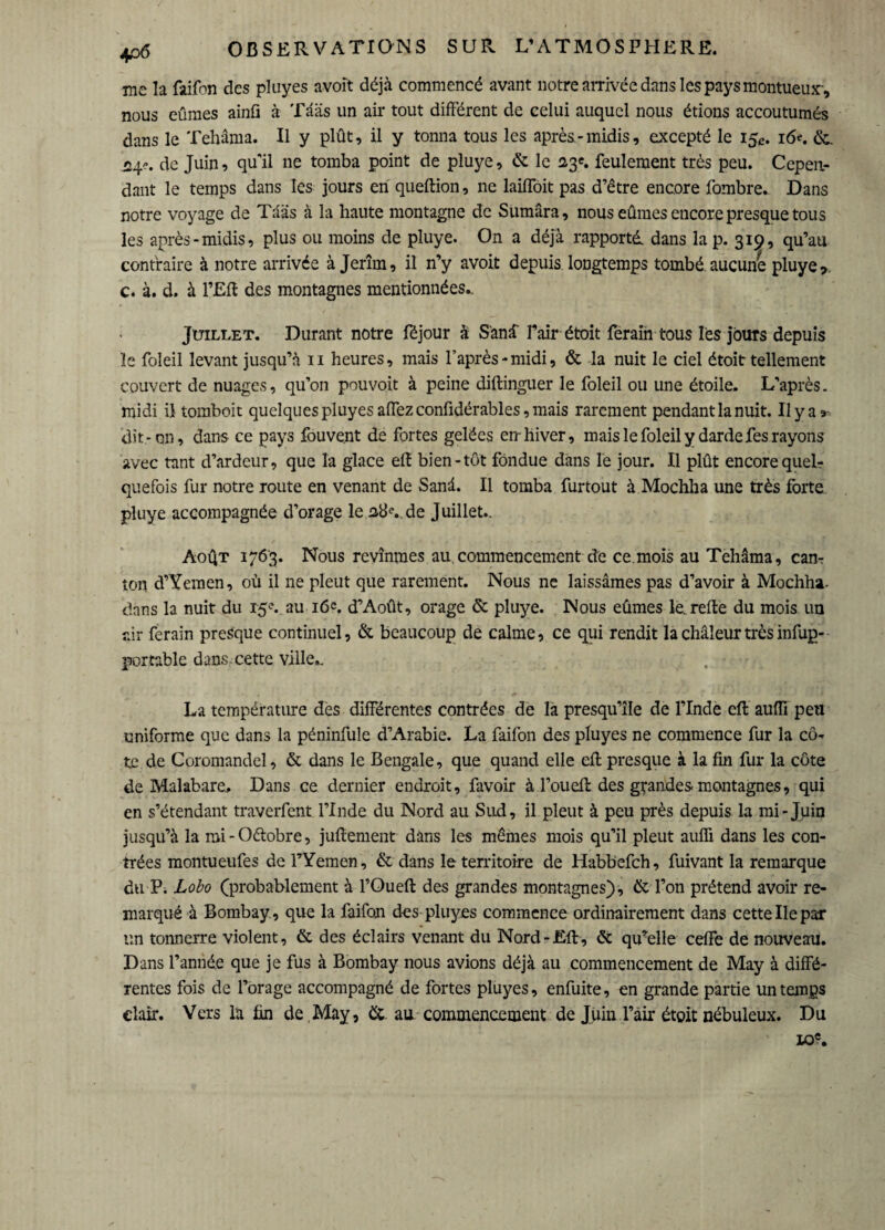 me la faifon des pluyes avoit déjà commencé avant notre arrivée dans les pays montueux-, nous eûmes ainfi à Tââs un air tout différent de celui auquel nous étions accoutumés dans le Tehâma. Il y plût, il y tonna tous les après-midis, excepté le 15,». i6<\ &. .24e. de Juin? qu'il ne tomba point de pluye, & le 23e. feulement très peu. Cepen¬ dant le temps dans les jours en queftion, ne laiffoit pas d’être encore fombre. Dans notre voyage de Tàas à la haute montagne de Sumâra, nous eûmes encore presque tous les après-midis, plus ou moins de pluye. On a déjà rapporté, dans la p. 319, qu’au contraire à notre arrivée à Jerîm, il n’y avoit depuis longtemps tombé aucune pluye?. c. à. d. à l’Eff des montagnes mentionnées.. Juillet. Durant notre fëjour à S'anà l’air étoit ferain tous les jours depuis le foleil levant jusqu’à 11 heures, mais l’après-midi, & la nuit le ciel étoit tellement couvert de nuages, qu’on pouvoit à peine diftinguer le foleil ou une étoile. L’après. midi il tomboit quelques pluyes affezconfidérables,mais rarement pendant la nuit. Ilya* dit-on, dans ce pays fouve.nt de fortes gelées en- hiver, mais le foleil y darde fes rayons avec tant d’ardeur, que la glace eft bien-tôt fondue dans le jour. Il plût encore quel¬ quefois fur notre route en venant de Sand. Il tomba furtout à Mochha une très forte pluye accompagnée d’orage le de Juillet.. Août 1763. Nous revînmes au.commencement de ce mois au Tehâma, can¬ ton d’Yeraen, où il ne pleut que rarement. Nous ne laissâmes pas d’avoir à Mochha. dans la nuit du 15e. au i6=. d’Août, orage & pluye. Nous eûmes le. reffe du mois un air ferain presque continuel, & beaucoup de calme, ce qui rendit la chaleur très infup- portable dans-cette ville.. La température des différentes contrées de la presqu’île de l’Inde eft auffi peu uniforme que dans la péninfule d’Arabie. La faifon des pluyes ne commence fur la cô¬ te de Coromandel, & dans le Bengale, que quand elle eff presque à la fin fur la côte de Malabare, Dans ce dernier endroit, favoir à l’oueff des grandes montagnes, qui en s’étendant traverfent l’Inde du Nord au Sud, il pleut à peu près depuis la mi-Juin jusqu’à la mi - Oétobre, juff ement dans les mêmes mois qu’il pleut auffi dans les con¬ trées montueufes de l’Yemen, & dans le territoire de Habbefch, fuivant la remarque du P; Lobo (probablement à l’Oueft des grandes montagnes), & l’on prétend avoir re¬ marqué à Bombay , que la faifon des pluyes commence ordinairement dans cette Ile par un tonnerre violent, & des éclairs venant du Nord-Eft, & qu’elle ceffe de nouveau. Dans l’année que je fus à Bombay nous avions déjà au commencement de May à diffé¬ rentes fois de l’orage accompagné de fortes pluyes, enfuite, en grande partie un temps clair. Vers la fin de,May, &. au commencement de Juin l’àir étoit nébuleux. Du 10«.