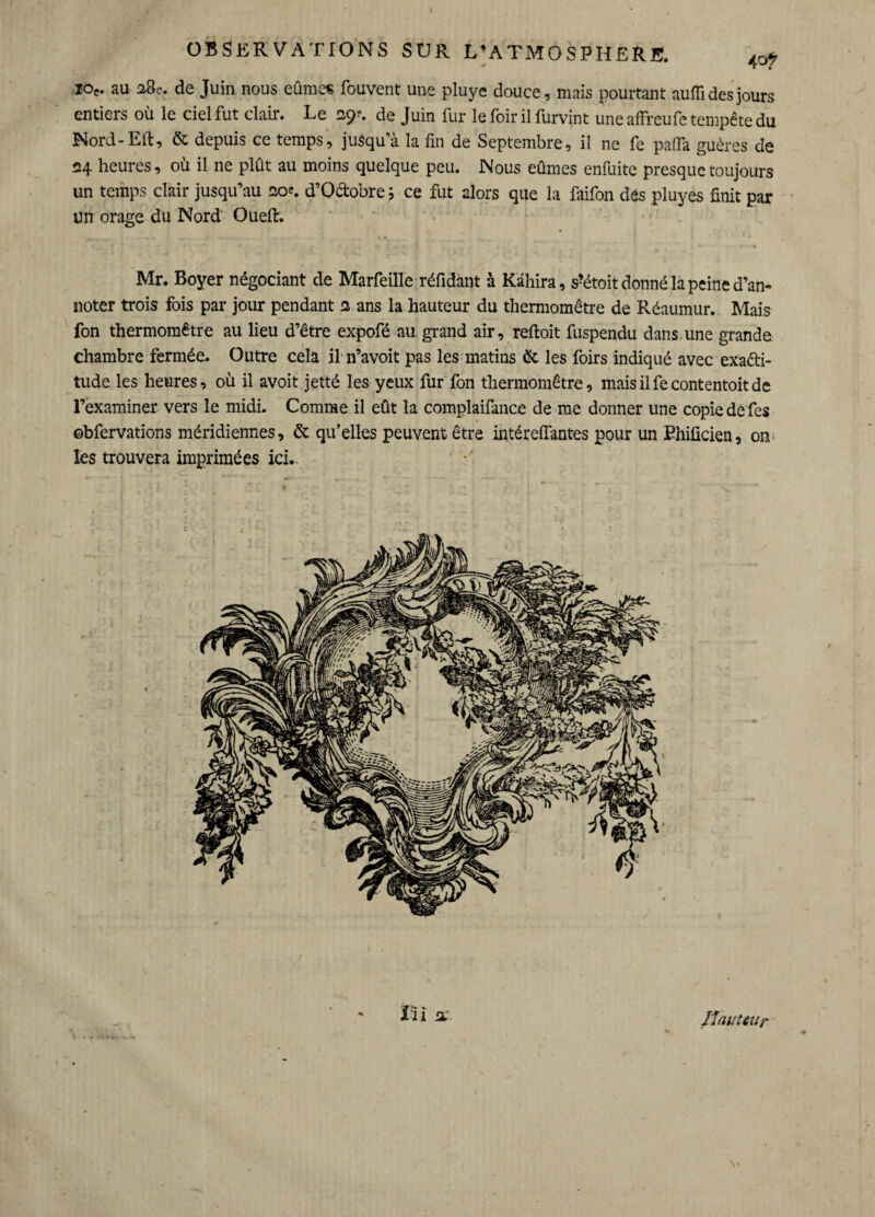 OBSERVATIONS SUR L’ATMOSPHERE. ^ ioe. au 38e. de Juin nous eûmes fouvent une pluye douce, mais pourtant auffi des jours entiers où le ciel fut clair. Le 29?. de Juin fur le foir il furvjnt une affreufe tempête du Nord-Eft, & depuis ce temps, jusqu’à la fin de Septembre, il ne fe pafia guères de 24 heures, où il ne plût au moins quelque peu. Nous eûmes enfuite presque toujours un temps clair jusqu’au 20e. d’Q&obre ; ce fut alors que la faifon des pluyes finit par un orage du Nord Oueft. Mr. Boyer négociant de Marfeille réfidànt à Kâhira, s-’étoit donné la peine d’an¬ noter trois fois par jour pendant 2 ans la hauteur du thermomètre de Réaumur. Mais fon thermomètre au lieu d’être expofé au grand air, reftoit fuspendu dans une grande chambre fermée. Outre cela il n’avoit pas les matins & les foirs indiqué avec exacti¬ tude les heures, où il avoit jetté les yeux fur fon thermomètre, maisilfecontentoitde l’examiner vers le midi. Comme il eût la complaifance de me donner une copie de fies ©bfervations méridiennes, & qu’elles peuvent être intérelfantes pour un Ehificien, on les trouvera imprimées ici*. ï i i 2. /fauteur \>