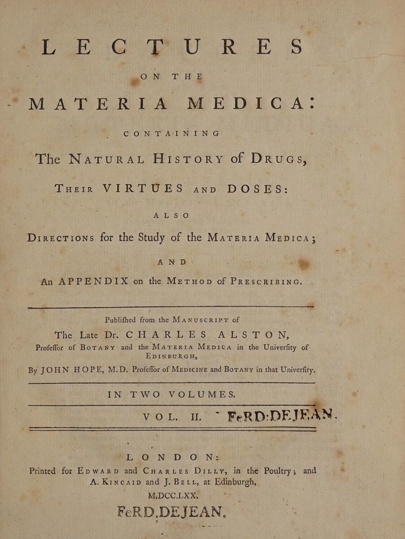 woe CU RE Ss NT) Hee we ‘ “MATERIA MEDICA: 3 CONTAINING : The Natura History of Drugs, Tusth VIRTUES avo DOSES: | jean Directions for the Study of the Marerra Mepica;3 AN D | ; | An APPENDIX on the MetTuop of PRESCRIBING. Publifhed from the ManuscripT of Pnetetenon (CRA CR Eek S$. ACE 8 f ON, Profeffor of Borany- and the Marerra Mepica in the Univerfity of EDINBURGH, By JOHN HOPE, M.D, Profeflor of Mepicine and Borany in that Univerfity. IN. TWO VOLUMES. VOL. I. ~ FeRD:-DEJBAN. , iLO ND O Na Printed for Ep warp and Cuarues Ditty, in the Poultry; and A. Kineaip and J. Bex, at Edinburgh, M.DCC.LXX, FeRD,DEJEAN.