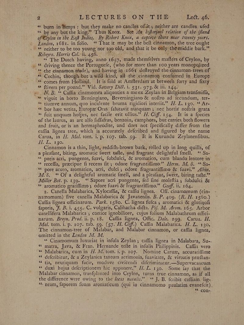 « burn in Mamps: but they make no candles of,it ; neither are candles ufed “© by any but the king.” Thus Knox. See An hiftoriea! relation of the ifland of Ceylon in the Ea Indies. By Robert Knox, a captive: there near twenty years. London, 168t. in folio. ‘* That it may be the beft cinnamon, the tree oughe ~ & neither to be too young ‘nor too ele, and, that it be beige: the-middie bark.” Ribeyro. Harris Col. ii. 456. Ps < ‘¢ The Dutch having, anno ae vide rhemfelves enters of Céylon, by _ “ driving thence the Portuguefe, (who for more than 100 years monopolized '« the cinnamon tfade), and having in 1661 deftroyed the cinnamon-trees of “© Cochin, though but a wild: kind, all the cinnamop confumed in Europe. «comes from Hollasd. It is fold at Amfterdamat between forty and fixty _ © ftivers per pound.” Vid. Savary Did. 1. 531. 973. & ill. 144. » N.B. “ Caffia cinamomea aligquoties a meex Zeylan in Belgiam tranfmiffa, ~* viguit in horto Bentingiano, Beverningiano & noftro ad fecundum, ter- ‘* tiumve annum, quo incidente bruma rigidiori internt.’ 22. Za poo Are: “¢ bor hec vetita, Europa Oras falutavit nunquam ; nec hortis noftris grata ‘* fuit unquam hofpes, nec facile erit ullius.” H. Cliff 154. It is a fpecies of the laurus, as are alfo faffafras, benzoin, camphora, but carries. both flowers and fruit, or is an hermaphrodite, and does not fpecifically differ from the caffia lignea tree, which is accurately defcribed and figured by the name Carua, in H. Mal. tom. i. p. 107. tab. 59. It is Kurundu Zeylanenfibus, i. L.. 130. Cinnamon is a thin, light, reddith- brown!’ batk, rolled up in long quills, of a pleafant, biting, aromatic feet tafle, and fragrant delightful {mell. ‘6 Sac ““* poris acri, pungente, fuavi, fubdulci, & aromatico, cum blando Jentore‘in ‘* receflu, praecipue fi recens fit ; odore fragrantiflimo.”’ Herm. M.S. “ Sa- “© pore acuto, aromatico, acri, dulci ; odore. fragrantifiimo & fuavi.” Adin. M.S. “ Of a delightful aromatic fmell, and a pleafant, fweet, biting tafte.?? Miller Bot. p. 139. ‘*Sapore acri pungente, fed fine moleftia ; fubdulci & «¢ aromatico eratiflimo; odore fuavi & tragrantiffimo. si) Geoff. 1 il, 164, 2. Canella ‘Malabarica, Xylocaffia, & caffia lignea, Off. cinamomum (cin- namomum) five canella Malabarica & Javanenfis. B. P. 409. (R. H. 1560.) Caffia lignea officinarum. Park. 1580. C. lignea fufca ; aromatici & glutinofi faporis, ¥. B. i. 455 C. vulgaris, Calihacha dicta. Pif, M. Arom. 165. Arbor canellifera Malabarica ,; cortice ignobiliore, cujus folium Malabathrum offici- narum. Breyn. Prod. i. p. 18. Caflia lignea, Offic. Dale. 299. Carua. H. Mal. tom. 1. p. 107. tab. 59. (57. Hl. Cuff.) Caffia Malabarica. H. LZ. 130, The cinnamon-tree of Malabar, and Malabar cinnamon, or caffia lignea, omitted in the London M. M. “© Cinamomum luxuriat in infula Zeylan ; caffia flores in Malabara, Su-. *¢ matra, Java, & Fran. Hernande tefte in infulis Philippinis. Caffia vero “6° Malabarica, cum in H. M. tom. 1. p. 107. Nomine Caruz, accuratiflime ‘* defcribitur, & a Zeylanica tantum acrimonia, fuavitate, & virtutis preftan- “* tia, meutiquam facie, madove creicendi difcriminatur.—Supervacaneum | “© duxi hajus defcriptionem hic apponere, ” H.L. 130. Some fay that the Malabar cinnamon, tranfplanted into Ceylon, turns true cinnamon, as if all the difference were owing to the locus natalis.” ** J. B. fcribit. caffiam lig- ““ neam, faporem {uum aromaticum (qui in cinnamomo paulatim evanetcit), **-con-.