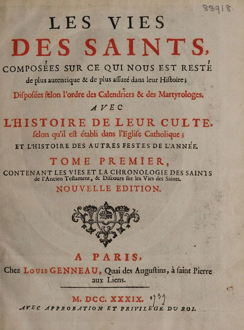 ; DES SAINTS. COMPOSÉES SUR CE QUI NOUS EST RESTE de plus autentique &amp; de plus affuré dans leur Hiftoire; Dif potes flon l'ordre des Calendriers &amp; des Martyrologes, AVEC LHISTOIRE DE LEUR CULTE, felon qu'il eft établi dans l'Eglife Catholique ; ET L'HISTOIRE DES AUTRES FESTES DE L'ANNÉE, CONTENANT LES VIES ET LA CHRONOLOGIE DES SAIN1S | de l'Ancien Teftament, &amp; Difcours fur les Vies des Saints, NOUVELLE EDITION. A PARIS; Chez Louis GENNEAU, Quai des Auguftins, à à faint Pierre aux Liens. M. DCC, XXXIX. ‘}”) AVEC APPROBATION ET PRIVILEGE DU ROI.
