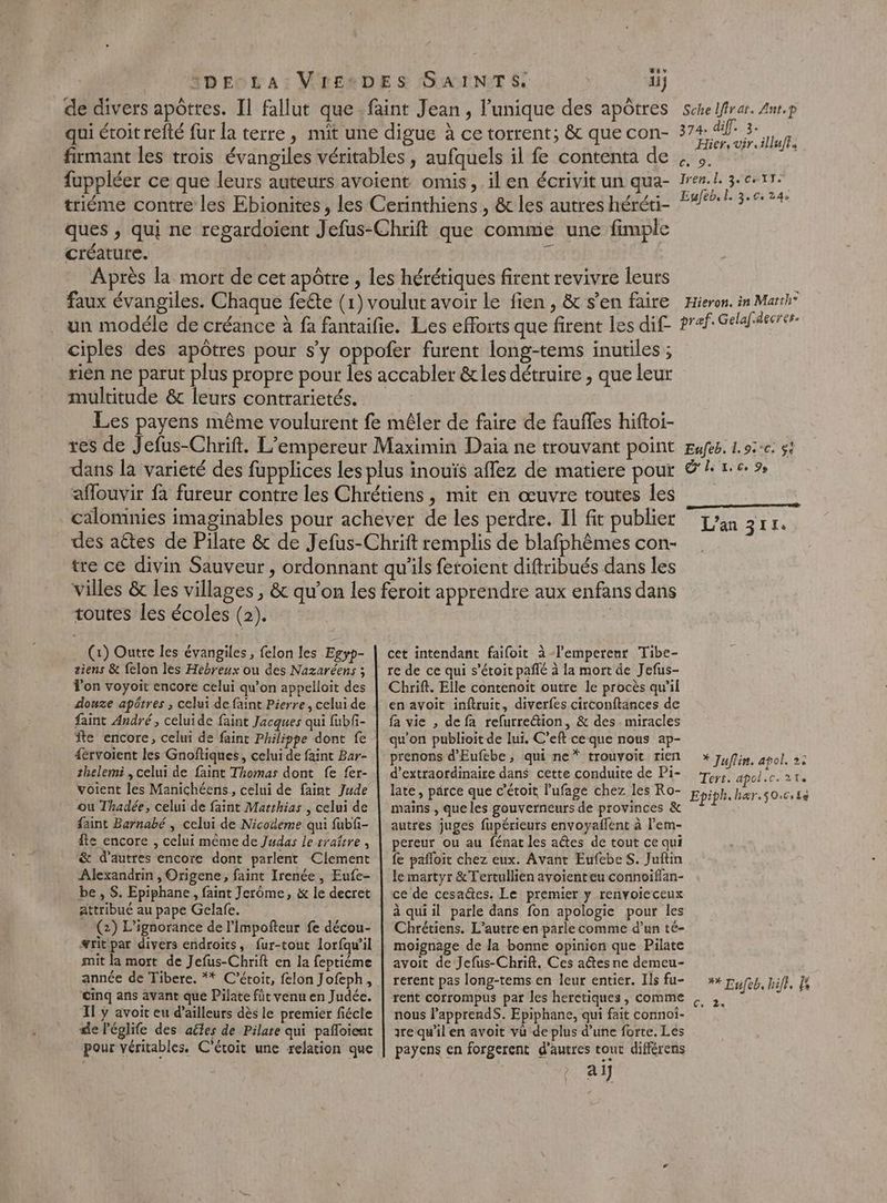tv 3DECLA: VrEeDES SAINTS 1j de divers apôtres. Il fallut que. faint Jean, l'unique des apôtres schelfrar. Anr.p qui étoit refté fur la terre, mit une digue à ce torrent; &amp; que con- 374 if 3 if firmant les trois évangiles véritables , aufquels il fe contenta de fuppléer ce que leurs auteurs avoient omis, il en écrivit un qua- triéme contre les Ebionites, les Cerinthiens , &amp; les autres héréti- ques , qui ne regardoient Jefus-Chrift que comme une fimple créature. 5 Après la mort de cet apôtre , les hérétiques firent revivre leurs faux évangiles. Chaque feête (1) voulut avoir le fien , &amp; s’en faire un modéle de créance à fa fantaifie. Les efforts que firent les dif ciples des apôtres pour s’y oppofer furent long-tems inutiles ; tien ne parut plus propre pour les accabler &amp; les détruire , que leur multitude &amp;c leurs contrarietés. Les payens même voulurent fe mêler de faire de fauffes hiftoi- res de Jefus-Chrift. L'empereur Maximin Daia ne trouvant point dans la variété des fupplices les plus inouïs affez de matiere pour affouvir fa fureur contre les Chrétiens, mit en œuvre toutes les cälomnies imaginables pour achever de les perdre. Il fit publier des aétes de Pilate &amp; de Jefus-Chrift remplis de blafphêmes con- tre ce divin Sauveur, ordonnant qu'ils fetoient diftribués dans les villes &amp; les villages , &amp; qu’on les feroit apprendre aux enfans dans Iren.l, 3 ce 17. Esleb, l. 3.0. 24: Hieron. in Marth® pref. Gelaf.decres. Eufeb. 1.9.°c. $i és LA Xe Co 99 L'an 311. toutes les écoles (2). (1) Outre les évangiles , felon les Egyp- siens &amp; felon les Hebreux ou des Nazaréens ; Ton voyoit encore celui qu’on appelloit des douze apôtres ; celui de faint Pierre, celui de faint André, celuide faint Jacques qui fubfi- fte encore, celui de faint Philippe dont fe dérvoient les Gnoftiques, celui de faint Bar- thelemi , celui de faint Thomas dont fe fer- voient les Manichéens, celui de faint Jude ou Thadée, celui de faint Matthias , celui de faint Barnabé , celui de Nicodeme qui fubfi- fte encore , celui même de Judas le traître, &amp; d’autres encore dont parlent Clement Alexandrin , Origene, faint Irenée, Eufe- be, S. Epiphane, faint Jerôme, &amp; le decret attribué au pape Gelafe. (2) L’ignorance de l’Impofteur fe décou- #ritpar divers endroits, fur-tout lorfqu’il mit la mort de Jefus-Chrift en la feptiéme année de Tibere. ** C’étoit, felon Jofeph, Cinq ans avant que Pilate füt venu en Judée. Il y avoit eu d’ailleurs dès le premier fiécle de l'églife des aëles de Pilare qui pafloient pour véritables. C'étoit une relation que cet intendant faifoit à-lemperenr Tibe- re de ce qui s’étoit pañlé à la mort de Jefus- Cbrift. Elle contenoïit outre le procès qu'il en avoit inftruit, diverfes circonftances de fa vie , de fa refurre@tion, &amp; des miracles qu’on publioit de lui. C’eft ceque nous ap- prenons d'Eufebe, qui ne* trouvoit rien d’extraordinaire dans cette conduite de Pi- late, parce que c'étoit lufage chez les Ro- mains , que les gouverneurs de provinces &amp; autres juges fupérieurs envoyaffent à l’em- pereur ou au fénat les aétes de tout ce qui fe pañloit chez eux. Avant EufebeS. Juftin le martyr &amp;Tertullien ayoienteu connoiflan- ce de cesaëtes, Le premier y renvoieceux à quiil parle dans fon apologie pour les Chrétiens. L'autre en parle comme d’un té- moignage de la bonne opinion que Pilate avoit de Jefus-Chrift, Ces aûtes ne demeu- rerent pas long-tems en leur entier. Ils fu- rent corrompus par les heretiques, comme nous l’apprendS. Epiphane, qui fait connoi- re qu'il en avoit vu de plus d’une forte. Les payens en forgerent d'autres tour différens ai] * Juflin, apol. 2: Tert. apol.c. 21. ** Lufeb, hift, [e Ze