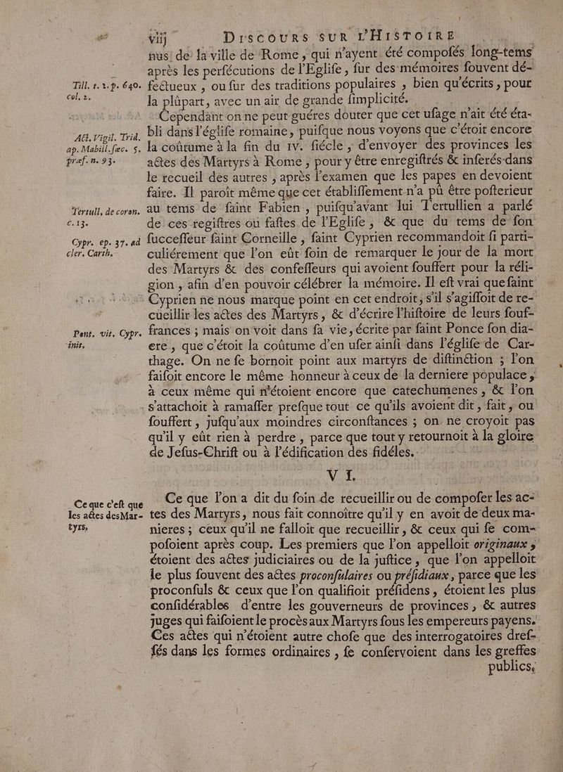 Till, +. 2h. 640. col, 2. AG. Vigil. Trid. ap. Mabill.fec. 5, pref. n. 93, Tertull, de coron. “112. Cypr. ep. 37. 4d cler. Carth. Pont, vir, Cypre “énit, : { vi Drscours SUR L'HISTOIRE | nus! de’ la ville de Rome , qui n'ayent été compolés. fong-tems après les perfécutions de l'Eglife, fur des mémoires fouvent dé- fedueux , ou fur des traditions populaires , bien qu'écrits , pour la plûpart, avec un air de grande fimplicité. | | Cependant on ne peut guéres douter que cet ufage n'ait été éta- bli dans l'églife romaine, puifque nous voyons que c’étoit encore la coûtume à la fin du 1v. fiécle ; d'envoyer des provinces les aûtes des Martyrs à Rome , pour y être enregiftrés &amp; inferés-dans le recueil des autres , après examen que les papes en devoient faire. IL paroït même que cet établiffement n’a pü étre pofterieur au tems de faint Fabien, puifqu'avant lui Tertullien a parlé de ces regiftres ou faftes de l'Eglife, &amp; que du tems de fon fuccefleur faint Corneille , faint Cyprien recommandoit fi parti- culiérement que l'on eût foin de remarquer le jour de la mort des Martyrs &amp; des confefleurs qui avoient fouffert pour la réli- gion , afin d’en pouvoir célébrer la mémoire. Il eft vrai que faint Cyprien ñe nous marque point en cet endroit, s'il s'agifloit de re- cueillir les a@es des Martyrs, &amp; d'écrire l’hiftoire de leurs fouf- frances ; mais on voit dans fa vie, écrite par faint Ponce fon dia- ere , que c'étoit la coûtume d’en ufer ainfi dans l’églife de Car- thage. On ne fe bornoït point aux martyrs de diftinétion ; l'on faifoit encore le même honneur à ceux de la derniere populace , à ceux même qui n'étoient encore que catechumenes , &amp; fon Ce que c'eft que les aétes desMar- CyISe fouffert , jufqu'aux moindres circonftances ; on ne croyoit pas qu'il y eût rien à perdre , parce que tout y retournoit à la gloire de Jefus-Chrif ou à l'édification des fidéles, V I. Ce que lon a dit du foin de recueillir ou de compofer les ac- tes des Martyrs, nous fait connoître qu’il y en avoit de deux ma- nieres ; ceux qu’il ne falloit que recueillir, &amp; ceux qui fe com- pofoient après coup. Les premiers que l'on appelloit originaux ; étoient des aêtes judiciaires ou de la juftice, que l’on appelloit le plus fouvent des aëtes proconfulaires ou préfidiaux , parce que les proconfuls &amp; ceux que lon qualifioit préfidens, étoient les plus confidérables d’entre les gouverneurs de provinces, &amp; autres juges qui faifoient le procèsaux Martyrs fous les empereurs payens. Ces aëtes qui n'étoient autre chofe que des interrogatoires dref- {és dans les formes ordinaires , fe confervoient dans les greffes publics,