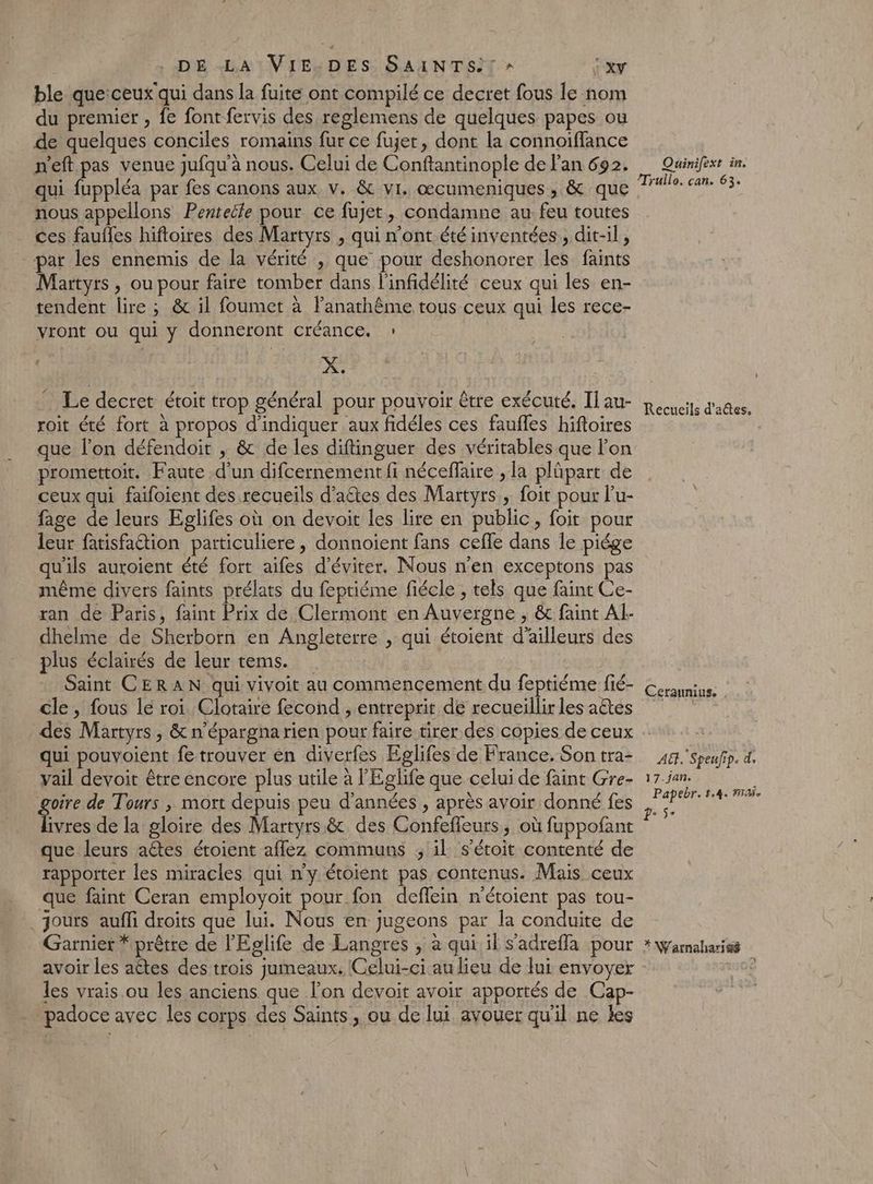 ble que:ceux qui dans la fuite ont compilé ce decret fous le nom du premier , fe font fervis des reglemens de quelques papes ou de quelques conciles romains fur ce fujer, dont la connoiffance n'eft pas venue jufqu’à nous. Celui de Conftantinople de lan 692. qui fuppléa par fes canons aux v. &amp; vi. œcumeniques , &amp; que nous appellons Pentetle pour ce fujet, condamne au: feu toutes ces faufles hiftoires des Martyrs , qui n’ont été inventées, dit-il, par les ennemis de la vérité , que pour deshonorer les faints Martyrs, ou pour faire tomber dans l'infidélité ceux qui les en- tendent lire ; &amp; il foumet à lanathême tous ceux qui les rece- vront ou qui y donneront créance. : X. Le decret étoit trop général pour pouvoir être exécuté. Il au- roit été fort à propos d'indiquer aux fidéles ces faufles hiftoires que l’on défendoit , &amp; de les diftinguer des véritables que lon promettoit. Faute d’un difcernement fi néceffaire , la plüpart de ceux qui faifoient des recueils d’aêtes des Martyrs, foit pour l’u- fage de leurs Eglifes où on devoit les lire en public, foit pour leur fatisfaétion particuliere , donnoient fans cefle dans le piége qu'ils auroient été fort aifes d'éviter. Nous n’en exceptons pas même divers faints prélats du fepriéme fiécle , tels que faint Ce- ran de Paris, faint Prix de Clermont en Auvergne , &amp; faint Al- dhelme de Sherborn en Angleterre , qui étoient d’ailleurs des plus éclairés de leur tems. Saint CERAN qui vivoit au commencement du feptiéme fié- cle, fous le roi Clotaire fecond , entreprit de recueillir les aêtes des Martyrs, &amp; n'épargna rien pour faire tirer des copies de ceux qui pouvoient fe trouver en diverfes Eglifes de France. Son tra- vail devoit être encore plus utile à l'Eglife que celui de faint Gre- goire de Tours , mort depuis peu d'années , après avoir donné fes livres de la gloire des Martyrs &amp;, des Confeffeurs, où fuppofant que leurs aétes étoient aflez communs ; il s’étoit contenté de rapporter les miracles qui n’y étoient pas contenus. Mais ceux que faint Ceran employoiït pour fon deflein n'étoient pas tou- jours auffi droits que lui. Nous en jugeons par la conduite de Garnier * prêtre de l’'Eglife de Langres , à qui il s’adreffa pour avoir les attes des trois jumeaux. Celui-ci au lieu de lui envoyer les vrais ou les anciens que lon devait avoir apportés de Cap- padoce avec les corps des Saints, ou de lui avouer qu'il ne les Quinifext in. /Truilo. can. 63. Recueils d’aêtes, Ceraumus. , A. Speufip. d, 17.jan. Papebr. 5.4. nai. Pr 5e *Warnaharisé