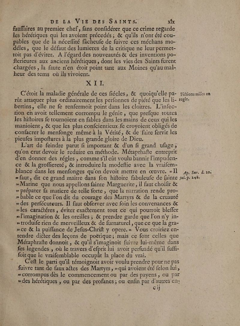 fauffaires au premier chef, fans confidérer que ce crime regarde les hérétiques qui les avoient précedés; &amp; qu'ils n’ont été cou- pables que de la néceflité fâcheufe de fuivre ces méchans mo- déles, que le défaut des lumieres de la critique ne leur permet- toit pas d'éviter. A l'égard des nouveautés &amp; des inventions po- ferieures aux anciens hérétiques , dont les vies des Saints furent chargées , la faute n’en étoit point tant aux Moines qu’au mal- heur destems où ils vivoient. DE M ’étoit la maladie générale de ces fiécles, &amp; quoiqu'elle pa- rt attaquer plus ordinairement les perfonnes de piété que les li- bertins, elle ne fe renfermoit point dans les cloitres. L'infec- tion en avoit tellement corrompu le génie, que prefque toutes les hiftoires fe tournoient en fables dans les mains de ceux qui les manioient , &amp; que les plus confcientieux fe croyoient obligés de confacrer le menfonge même à la Vérité, &amp; de faire fervir les pieufes impoftures à la plus grande gloire de Dieu. L'art de feindre parut fi important &amp; d’un fi grand ufage; qu'on crut devoir le reduire en méthode. Métaprhafte entreprit d'en donner des régles , comme s’il eût voulu bannir l'impuden- ce &amp; la grofliereté, &amp; introduire la modeftie avec la vraifem- blance dans les menfonges qu’on devoit mettre en œuvre. »Il Fictions miles en reple. Ap. Sur. d. 208 » Marine que nous appellons fainte Marguerite, il faut choifir &amp; o préparer fa matiere de telle forte, que la narration rende pro- » bable ce que lon dit du courage des Martyrs &amp; de la cruauté des perfécuteurs. Il faut obferver avec foin les convenances &amp; mles caraétéres , éviter exaétement tout ce qui pourroit bleffer »l'imagination &amp; les oreilles ; &amp; prendre garde que l'on n'y in- “troduife rien de merveilleux &amp; de furnaturel , que ce que la gra- »sce &amp; la puifflance de Jefus-Chrift y opere.« Vous croiriez en- tendre diéter des leçons de poétique; mais ce font celles que Métaphrafte donnoit, &amp; qui s'imaginoit fuivre lui-même dans fes legendes , où le travers d'efprit lui avoit perfuadé qu'il fufki- oit que le vraifemblable occupât la place du vrai. C'eft le parti qu'il témoignoit avoir voulu prendre pout ne pas fuivre tant de faux aétes des Martyrs, » qui avoient été felon lui, s corrompus dès le commencement ou par des payens, ou par »des hérétiques , ou par des profanes ; ou enfin par d’autres en: ci]