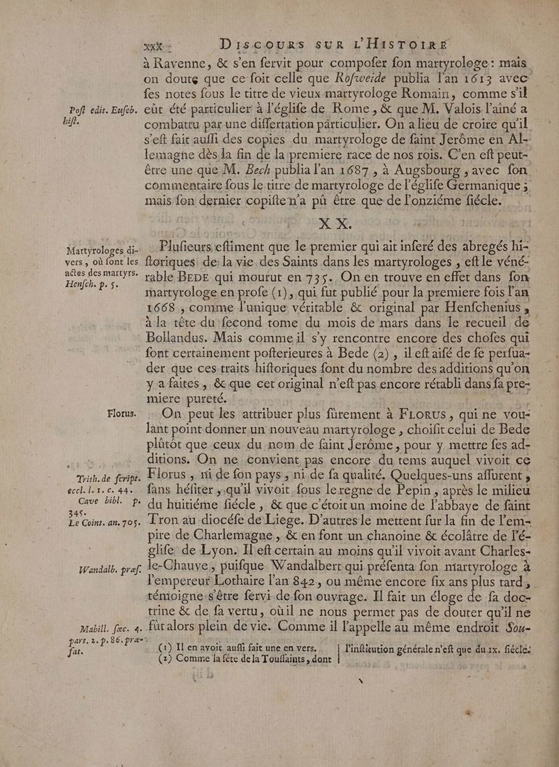 Poft edit. Eufeb. bift. Martyrologes di- vers, où font les actes des martyrs. Henfch. p. 5. xx Discours sur L'HisTOIRE à Ravenne, &amp; s’en fervit pour compofer fon martyrologe: mais on doute que ce foit celle que KRofweide publia l'an 1613 avec fes notes fous le titre de vieux martyrologe Romain, comme sil eût été particulier à l’églife de Rome , &amp; que M. Valois lainé a combattu par une differtation particulier, On a lieu de croire qu'il s’eft fait aufli des copies du martyrologe de faint Jerôme en Al: lemagne dès la fin de la premiere race de nos rois. C’en eft peut- être une que M. Bech publia l'an 1687 , à Augsbourg ;avec fon commentaire fous le titre de martyrologe de l’églife Germanique ; mais fon dernier copifte n’a pù être que de l’onziéme fiécle. X X. Plufieurs efliment que le premier qui ait inferé des abregés hi- ftoriques de: la vie. des Saints dans les martyrologes , eftle yéné- rable BEDE qui mourut en 735. On en trouve en effet dans fon martyrologe en profe (1), qui fut publié pour la premiere fois l'an 1668 , comme l'unique véritable &amp; original par Henfchenius à la tête du fecond tome du mois de mars dans le recueil de Bollandus. Mais comme il s’y rencontre encore des chofes qui der que ces traits hiftoriques font du nombre des additions qu’on Florus. Trith.de feripr. eccl.L.1.c. 44. Cave bibl. p. 345 Ee Coint. an. 705. Wandalb. pre. Mabill. fec. 4. pare. 2. p. 86.præ Jar. miere pureté. ; On peut les attribuer plus fürement à FLoRUs, qui ne vou- lant point donner un nouveau martyrologe , choifit celui de Bede plütôt que ceux du nom de faint Jerôme, pour y mettre fes ad- ditions. On ne convient pas encore du tems auquel vivoit ce Florus ; ni de fon pays , ni de fa qualité. Quelques-uns aflurent , fans héfirer ;,qu'il vivoit, fous leregne de Pepin ; après le milieu du huitiéme fiécle , &amp; que c'étoitun moine de l’abbaye de faint T'ron au diocéfe de Liège. D'autresle mettent fur la fin de l’em- pire de Charlemagne, &amp; en font un chanoine &amp; écolâtre de l’é- glife de Lyon. Ileft certain au moins qu'il vivoit avant Charles- le-Chauve, puifque Wandalbert qui préfenta fon martyrologe à ‘empereur Lothaire l'an 842, ou même encore fix ans plus tard, trine &amp; de fa vertu, oùil ne nous permet pas de douter qu'il ne füt alors plein de vie. Comme il l'appelle au même endroit Sou- (1) I en avoit auffi fait une en vers. l'infitution générale n’eft que du 1x. fiécles (2) Comme la fête de la Touflaints, dont xp