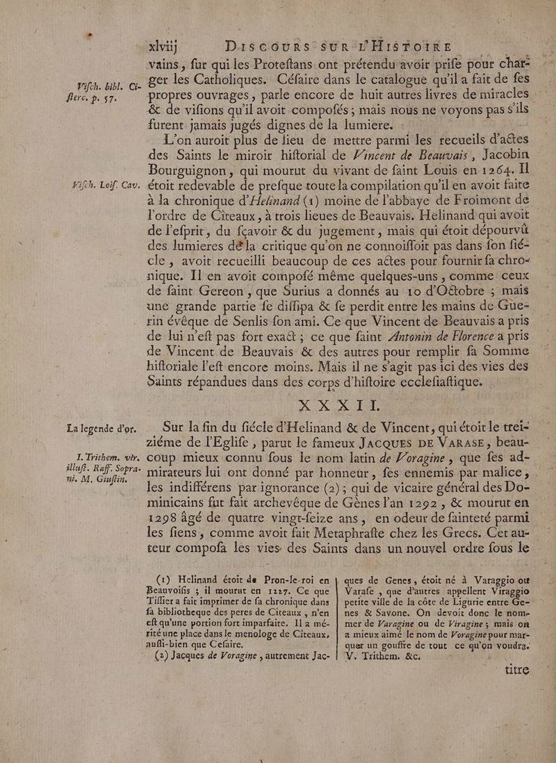 Pifch. bibl, Ci= fer, p. 57. Vifch, Loif, Cav. La legende d'or. I. Trithem. wir. illufr. Raff. Sopra. ui, M, Ginflin. xlvi] Discours-SUR L'HISTOIRE in vains, fur qui les Proteftans ont prétendu avoir prife pour char: ger les Catholiques. Céfaire dans le catalogue qu'il a fait de fes propres ouvrages, parle encore de huit autres livres de miracles &amp; de vifions qu'il avoit compofés ; mais nous ne voyons pas s'ils furent jamais jugés dignes de la lumiere. : FXs L'on auroit plus de lieu de mettre parmi les recueils d’aêtes des Saints le miroir hiftorial de ’incent de Beauvais, Jacobin Bourguignon, qui mourut du vivant de faint Louis en 1264. Il étoit redevable de prefque toute la compilation qu'il en avoit faite à la chronique d’Hehinand (1) moine de l'abbaye de Froimont de l'ordre de Ciîreaux , à trois lieues de Beauvais. Helinand qui avoit de lefprit, du fçavoir &amp; du jugement, mais qui étoit dépourvü des lumieres d&amp;la critique qu'on ne connoiffoit pas dans fon fié- cle , avoit recueilli beaucoup de ces aétes pour fournir fa chro< nique. Îl en avoit compofé même quelques-uns , comme ceux de faint Gereon , que Surius a donnés au 10 d'Oëétobre ; maïs une grande partie fe diflipa &amp; fe perdit entre les mains de Gue- rin évêque de Senlis fon ami. Ce que Vincent de Beauvais a pris de lui n’eft pas fort exaët ; ce que faint Antonin de Florence a pris de Vincent de Beauvais &amp; des autres pour remplir fa Somme hifloriale l'eft encore moins. Mais il ne s’agit pas ici des vies des Oaints répandues dans des corps d’hiftoire ecclefiaftique. | DIX AT LEE Sur la fin du fiécle d'Helinand &amp; de Vincent, qui étoit le trei- ziéme de l'Eglife, parut le fameux JACQUES DE VaRAsE, beau- coup mieux connu fous le nom latin de Voragine , que fes ad- les indifférens par ignorance (2); qui de vicaire général des Do- 1298 âgé de quatre vingt-feize ans, en odeur de fainteté parmi les fiens, comme avoit fait Metaphrafte chez les Grecs. Cet au- teur compofa les vies des Saints dans un nouvel ordre fous le (1) Heclinand étoit de Pron-le-roi en Beauvoifis ; il mourut en 1227. Ce que Tifier a fait imprimer de fa chronique dans fa bibliotheque des peres de Citeaux , n’en eft qu'une portion fort imparfaite. 11 2 mé- rité une place dans le menologe de Citeaux, aufli-bien que Cefaire. Varafe , que d’autres appellent Viraggio petite ville de la côte de Ligurie entre Ge- nes &amp; Savone. On devoit donc le nom- mer de Varagine ou de Viragine; mais on a mieux aimé le nom de Voragine pour mar- quer un gouffre de tout ce qu'on voudra. titre }