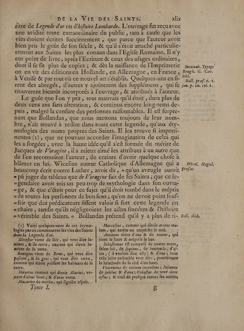 äitre de Legende d'or ou d’hifloire Lombarde. L'ouvrage fut recuavec une avidité toute extraordinaire du public, tantà caufe que les - viés étoient écrites fuccintèément , que parce que l’auteur avoit bien pris le goût de fon fiécle , &amp; qu'il s'éroit attaché particulie- tément aux Saints les plus connus dans l'Eglife Romaine. Il n'y eut point de livre, après l'Ecriture 8 ceux des ufages ordinaires, dont il fe fit plus de copies ; &amp; dès la naïffance de l'Imprimerie on en vit des éditionsen Hollande, en Allemagne , en France, à Venife &amp; par tout où ce nouvel art s'établit. Quelques-uns en fi- rent des abregés, d’autres y ajoûterent des fupplémens , quife touverent bientôt incorporés à l’ouvrage , &amp; attribués à l’auteur. Le goût que l’on y prit, tout mauvais qu'il étoit , dura plus de deux cens ans fans alteration, &amp; continua encore long-tems de- puis , malgré la cenfure des perfonnes raifonnables. Il eft furpre- nant que Bollandus, que nous mettons toujours de leur nom- bre, n'ait trouvé à redire dans toute cette legende, qu'aux éty- mologies des noms propres des Saints. Il les trouve fi imperti- nentes (1), que ne pouvant accorder l'imagination de celui qui les a forgées , avec la haute idée qu’il s’eft formée du mérite de Jacques de Poragine , il a nueux aimé les attribuer à un autre que de l'en reconnoître l’auteur, de crainte d’avoir quelque chofe à blâmer en lui. Wicelius auteur Catholique d'Allemagne qui a beaucoup écrit contre Luther , avoit dit, » qu'un aveugle auroit » pû juger du tableau que de J’oragine fait de fes Saints ; que ce le- » gendaire avoit mis un peutrop de mythologie dans fon ouvra- “pe, &amp; que c’étoit pour ce fujet qu'il étoit tombé dans le mépris > frir que des prédicateurs fiffent valoir fi fort cette légende en »chaire , tandis qu'ils négligeoient les aëtes fincéres &amp; l'hiftoire » véritable des Saints, « Bollandus prétend qu'il y a plus de ri- Incunab. Typogr Beugh. G. Cav. bibl. Boil. præf. t. 1. jam. p. 20. col. 1. Wicel. Hagiol,' prafar. Boll, ibid. (r) Voici quelques-unes de ces étymo- logies par où commencent les vies des Saints dansla Legende d’or. HT Silvefler vient de Sile , qui veut dire lu- sniere , &amp; de terra, comme qui diroit lu- saierc de la terre. Remigius vient de: Remi, qui veut dire palcens , &amp; de geos, qui veut dire terra, comme qui diroit paiffant les habitans de la terre. Häarius comme qui diroit Alarius, ve- mant d’altus haut, &amp; d’ares vertu. acarius de macha, qui fignifie ef] pris. … Tome I, Marcellus | comme qui diroit arcens ma lum ; qui arrête ou empêche le mal. Antonius vient d’ana &amp; de renens, qui Sebaflianus èft compofé de quatre mots, felon lui , de fequens , de bearirudo, d'af- tin , (il vouloit dire afty) &amp; d’ana ; tout cela joint enfemble veut dire , pourfuivant la beatitude de la cité d’en haut. Vincentius de vicium incendens ; Julianus de jubilus &amp; d’ana; Vedaflus de’vere dans aflus ; &amp; ainf de prefque toutes les autres; 8