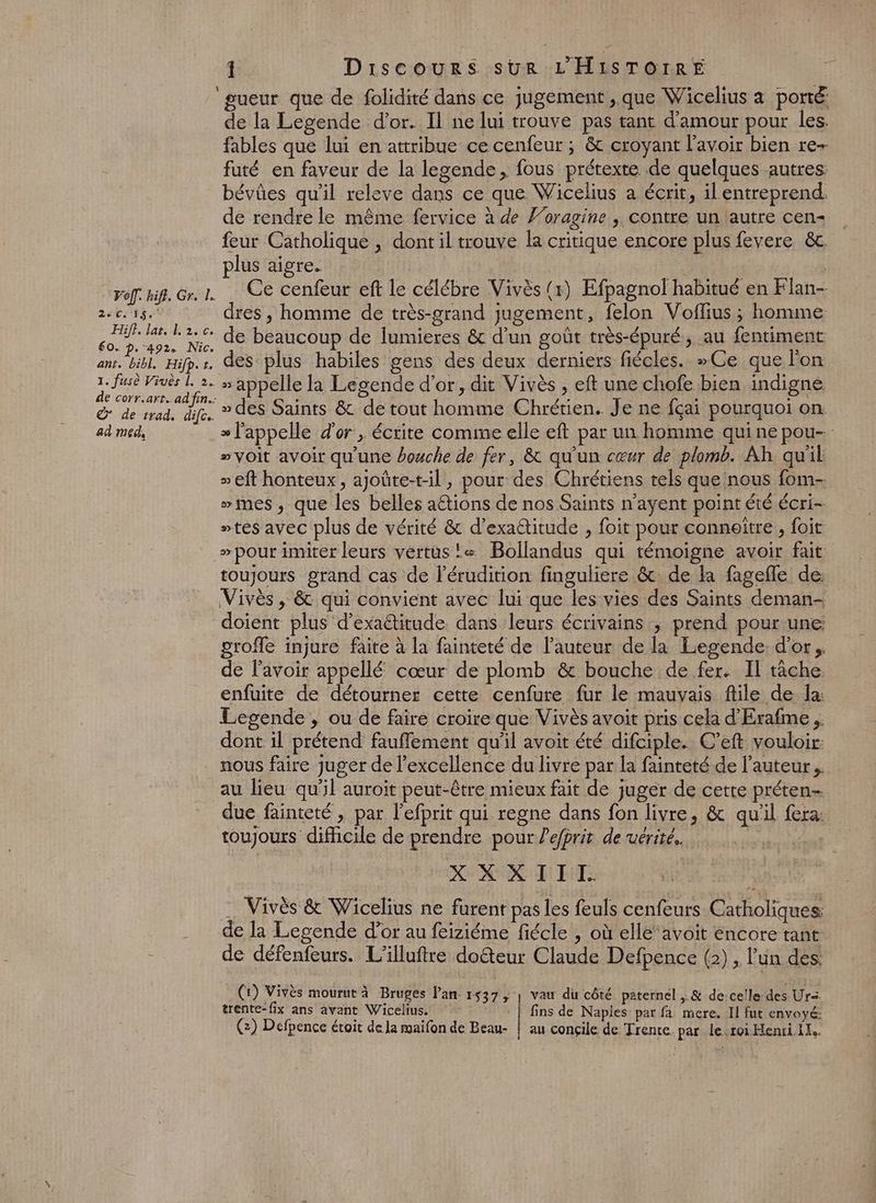 Î Discours sur L'HISTOrRE Foff. hifl. Gr. L. 220253 Hifi. las. L2.c, 60. p. 492. Nic. ant. bibl, Hifp. tr. 1. fusè Viuès [, 2. de corr.art.. ad fin. © de trad, dife. ad med, de la Legende d’or. Il ne lui trouve pas tant d'amour pour les. fables que lui en attribue ce cenfeur ; &amp; croyant l'avoir bien re+ futé en faveur de la legende, fous prétexte de quelques autres: bévûes qu'il releve dans ce que Wicelius a écrit, il entreprend. de rendre le même fervice à de Foragine ; contre un autre cen- feur Catholique , dont il trouve la critique encore plus fevere &amp;c plus aigre. | | Ce cenfeur eft Le célébre Vivès (x) Efpagnol habitué en Flan- dres , homme de très-grand jugement, felon Voflius; homme de beaucoup de lumieres &amp; d’un goût très-épuré, au fentiment des plus habiles gens des deux derniers fiécles. »Ce que l'on » appelle la Legende d’or, dit Vivès , eft une chofe bien indigne. » des Saints &amp; de tout homme Chrétien. Je ne fçai pourquoi on » l'appelle d'or , écrite comme elle eft par un homme quine pou- “voit avoir qu'une bouche de fer, &amp; qu'un cœur de plomb. Ah qu'il » eft honteux, ajoûte-t-il, pour des Chrétiens tels que nous fom- ”mes , que les belles aétions de nos Saints n’ayent point été écri- “tes avec plus de vérité &amp; d’exattitude , foit pour conneïtre , foit > pour imiter leurs vertus! Bollandus qui témoigne avoir fait toujours grand cas de l’érudition finguliere &amp; de la fagefle de: Vivès , &amp; qui convient avec lui que les vies des Saints deman- doient plus d’exaétitude dans leurs écrivains ; prend pour une groffe injure faite à la fainteté de l’auteur de la Legende. d'or; de l'avoir appellé cœur de plomb &amp; bouche de fer. Il tache. enfuite de détourner cette cenfure fur le mauvais file de la: Legende , ou de faire croire que Vivès avoit pris cela d’'Erafme . dont il prétend fauffement qu'il avoit été difciple. C’eft vouloir: nous faire juger de l'excellence du livre par la fainteté de l’auteur. au lieu qu'il auroit peut-être mieux fait de juger de cette préten- due fainteté , par l’efprit qui regne dans fon livre, &amp; qu'il fera: toujours difficile de prendre pour ?efprit de vérité. | X X XIII. _ Vivès &amp; Wicelius ne furent pas les feuls cenfeurs Catholiques: de la Legende d’or au feiziéme fiécle , où elle‘ avoit encore tant LD 1 > de défenfeurs. L'illuftre doëteur Claude Defpence (2), l'un des. (1) Vivès mourut à Bruges Pan 1537, | vau du côté paternel ,.&amp; de celle-des Ur trente-fix ans avant Wicelius. : | fins de Naples par fa mere. Il fut envoyé: