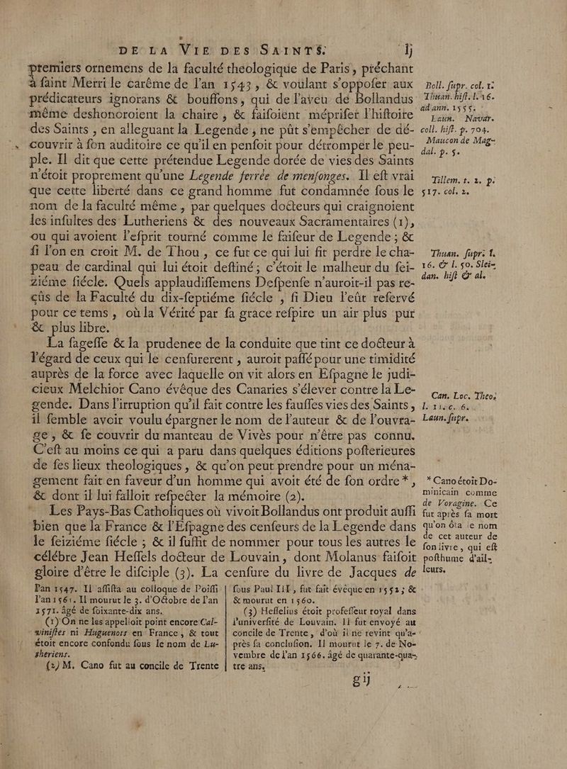 premiers ornemens de la faculté théologique de Paris, préchant à faint Merri le carême de l'an 1543, &amp; voulant s’oppofer aux prédicateurs ignorans &amp; bouffons, qui de l’avéu dé Bollandus même deshonoroient la chaire , &amp; faifoient méprifer l'hifloire des Saints , en alleguant la Legende ; ne pût s'empêcher de dé- couvrir à fon auditoire ce qu'il en penfoit pour détromper le peu- ple. Il dit que cette prétendue Legende dorée de vies des Saints n'étoit proprement qu'une Legende ferrée de menfonges. Il eft vrai que cette liberté dans ce grand homme fut condamnée fous le nom de la faculté même , par quelques doéteurs qui craignoient les infultes des Lutheriens &amp; des nouveaux Sacramentaires (1), ou qui avoient lefprit tourné comme le faifeur de Legende ; &amp; fi l'on en croit M. de Thou, ce fut ce qui lui fit perdre le cha- peau de cardinal qui lui étoit deftiné; c’étoit le malheur du fei- Ziéme fiécle. Quels applaudiffemens Defpenfe n’auroit-il pas te- cûs de la Faculté du dix-feptiéme fiécle , fi Dieu l'eût refervé pour cetems, oùla Vérité par fa grace refpire un air plus pur &amp; plus libre. | La fagefle &amp; la prudenee de la conduite que tint ce doéteur à l'égard de ceux qui le cenfurerent , auroit paflé pour une timidité auprès de la force avec laquelle on vit alors en Efpagne le judi- cieux Melchior Cano évêque des Canaries s'élever contre la Le- gende. Dans l'irruption qu’il fait contre les fauffes vies des Saints, il femble avoir voulu épargner le nom de l'auteur &amp; de louvra- ge , &amp; fe couvrir du manteau de Vivès pour n'être pas connu. C'eft au moins ce qui a paru dans quelques éditions pofterieures de fes lieux theologiques , &amp; qu’on peut prendre pour un ména- gement fait en faveur d'un homme qui avoit été de fon ordre*, &amp; dont il lui falloit refpelter la mémoire (2). Les Pays-Bas Clique où vivoit Bollandus ont produit auf bien que la France &amp; l’'Efpagne des cenfeurs de la Legende dans le feiziéme fiécle ; &amp; il fuit de nommer pour tous les autres le Célébre Jean Heffels doëteur de Louvain, dont Molanus faifoit gloire d’être le difciple (3). La cenfure du livre de Jacques de Pan 1547. Il affifta au coiloque de Poiffi Pan1s6:. Il mourut le 3. d'Octobre de lan 1571. âgé de foixante-dix ans. (1) On ne les appelioit point encore Cal- - winifles ni Huguenors en France, &amp; tout £toit encore confondr: fous lé nom de Lu- #heriens. {2) M. Cano fut au concile de Trente Boll. fapr. col, 1° Thuan.hifl.lné. ad'ann. 1555. Ecun. Navdr. coll. hiff. ?- 704. Maucon de Mag- dal. p. 5. Tillem.t. 1. p. 517. col, 2. Thuan. fapre 1. 16. &amp; L. $0. Slei= dan. hift @' al. Can. Loc, Theo; l'aise. 16: Laun.fupr. * Cano étoit Do- minicain comme de Voragine. Ce fut après fa mort L A qu’on Ôta le nom de cet auteur de fon livre , qui eft pofthume d’ail- leurs. &amp; mourut en 1560. (3) Heflelius étoit profeffeur royal dans luniverfité de Louvain. 11 fut envoyé au près fa conclufion. Il mourut le 7. de No- vembre de l'an 1566. âgé de quarante-qua- tre ans, ‘à 2 Q ANR