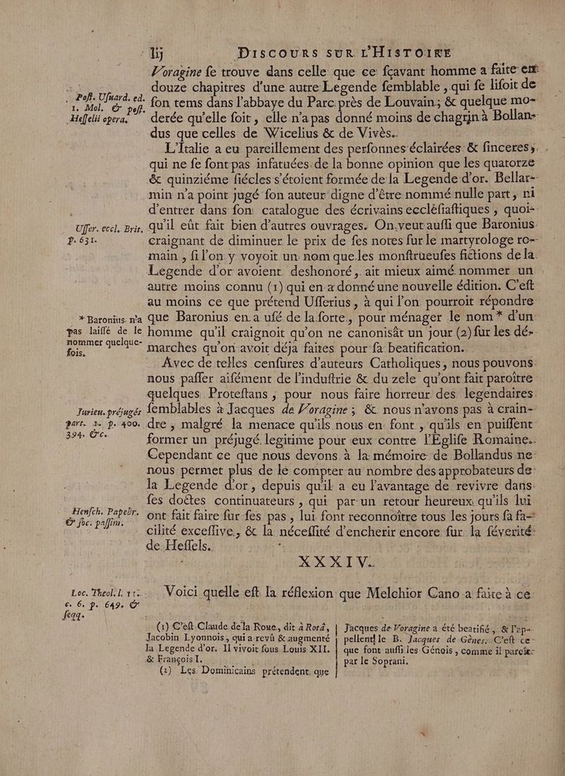 p Pof?. Ufuard. ed. 1. Mol, © pof} _Hefelii opera. Uffer. eccl, Brie. 2.631. * Baronius. n'a pas laiflé de le nommer quelque- fois, Jurieu. préjugés Part. 3. p. 400. 394 Ê'C. Henfch. Papebr. © foc. pallim. Loc. Theol, l: 113. feaa: Lj Discours Sur L'HISTOIRE V’oragine fe trouve dans celle que ce fçavant homme a faite et douze chapitres d’une autre Legende femblable , qui fe lifoit de fon tems dans l’abbaye du Parc.près de Louvain; &amp; quelque mo- derée qu'elle foit, elle n’a pas donné moins de chagrin à Bollan- dus que celles de Wicelius &amp; de Vivès.. | L'Italie à eu pareillement des perfonneséclairées &amp; finceres». . qui ne fe font pas infatuées. de la bonne opinion que les quatorze min n’a point jugé fon auteur digne d’être nommé nulle part, ni d'entrer dans fon catalogue des écrivains ecclèfiaftiques , quoi- qu'il eût fait bien d’autres ouvrages. On.veutaufli que Baronius. craignant de diminuer le prix de fes notes furle martyrologe ro-- main , filon y voyoit un. nom queles monftrueufes fictions de la Legende d'or avoient deshonoré ,. ait mieux aimé nommer un . autre moins connu (1) qui en. donné une nouvelle édition. C'eft au moins ce que prétend Ufferius, à qui l’on pourroït répondre que Baronius en. a ufé de la forte, pour ménager le nom * d'un homme qu'il craignoit qu’on ne canonisât un jour (2) fur les dé+ marches qu'on avoit déja faites pour fa beatification. | Âvec de telles cenfures d'auteurs Catholiques, nous pouvons nous pañler aifément de l’induftrie &amp; du zele qu'ont fait paroitre quelques Proteftans , pour nous faire horreur des legendaires. femblables à Jacques de Voragine ; &amp;. nous n'avons pas à crain- dre , malgré la menace qu'ils nous en. font , qu'ils en puiflent former un préjugé. legitime pour eux contre l'Eglife Romaine. Cependant ce que nous devons à la: mémoire de Bollandus ne- nous permet plus de le compter-au nombre des approbateuts de: la Legende d’or, depuis qu'il a eu Pavantage de revivre dans. {es doëtes continuateurs , qui par-un retour heureux qu'ils lui ont fait faire fur-fes pas , lui font reconnoître tous les jours fa fa- de Heflels. : | XX XIV. Voici quelle eft la réflexion que Melchior Cano a faite à ce. (1) C’eft Claude dela Roue, dit 4 Roré, | Jacques de Voragine a été beatifié,. &amp; l’ap+ Jacobin Lyonnois, qui a revh &amp; augmenté { pellenthle B. Jacques de Gènes: C’eft ce” la Legende d'or. 11 vivoit fous Louis XII. | que font aufli les Génois , comme il parc: &amp; François I. par le Soprani. (2) Les. Dominicains prétendent. que