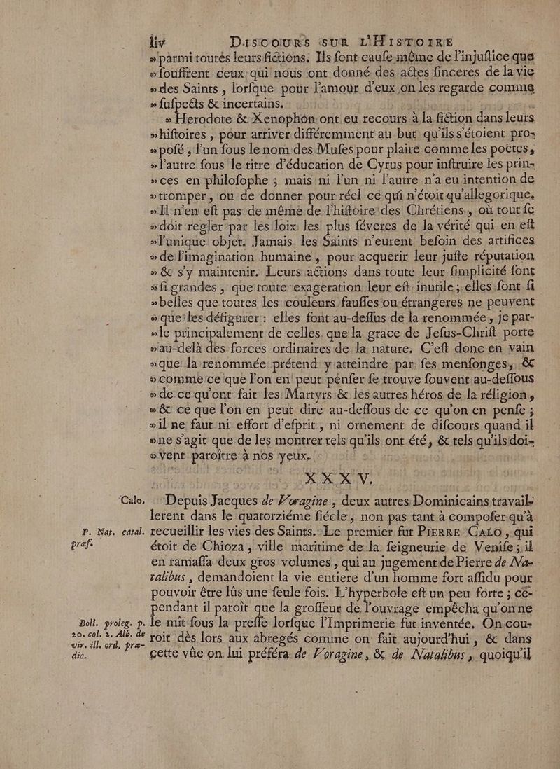 » parmi toutés leursfidions, Ils font caufe-même de l'injuflice que “foufirent ceux qui nous ont donné des aétes finceres de la vie »des Saints , lorfque pour l'amour d'eux on les regarde comme » fufpelts &amp; incertains. HSE Man » Herodote &amp; Xenophon: ont eu recours à la fiétion dans leurs “hiftoires , pour artiver différemment au but qu'ils s’étoient pros » pOfé ; l’un fous lenom des Mufes pour plaire comme les poëtes, Eire fous le titre d'éducation de Cyrus pour inftruire les prin » ces en philofophe ; mais ni l’un ni l’autre n’a eu intention de stromper, ou de donner pour réel cé qui n'étoit qu'allegorique. “Il:n’en eft pas de même de l’hiftoire des! Chrétiens, où tout fe » doit regler par les loix les plus féveres de la vérité qui en eft »Funique objet. Jamais. les Saints n'eurent befoin des artifices + de limagination humaine , pour acquerir leur, jufte réputation » &amp; s'y maintenir. Leurs a@ions dans toute leur fimplicité font s fi grandes , que toute-exageration leur eït. inutile ;.elles font fi » belles que toutes les couleurs faufles ou-étrangeres ne peuvent que les défigurer : elles font au-deffus de la renommée, Je par- #]e principalement de celles. que la grace de Jefus-Chrift porte »au-delà des forces ordinaires de la: nature, C’eft donc en vain “que: la renommée prétend yratteindre par fes menfonges,. &amp; » comme ce que l’on en peut pénfer fe trouve fouvent.au-deffous “de cequ'ont fair les: Martyrs &amp; les autres héros de la réligion, » &amp; ce que l’on en peut dire au-deflous de ce qu’on en penfe ; ». Calo, P. Nat. catal. pref Boll. proleg. p. vir. ill, ord, pre- dic. ; sVent paroître à nos yeux. | | FH AR HV, As Depuis Jacques de Foragine:, deux autres Dominicainstravail lerent dans le quatorziéme fiécle, non pas tant à compofer qu'à recueillir les vies des Saints. Le premier fut PIERRE Caio , qui étoit de Chioza , ville maritime de la feigneurie de Venife;;il en ramafla deux gros volumes , qui au jugementide Pierre de Na - talibus , demandoient la vie entiere d’un homme fort aflidu pour pouvoir être lüs une feule fois. L’hyperbole eft un peu forte ; ce- pendant il paroît que la groffeur de l'ouvrage empêcha qu'onne le mit fous la prefle lorfque l'Imprimerie fut inventée, Oncou- toit dès lors aux abregés comme on fait aujourd'hui, &amp; dans cette vüe on lui préféra de ’oragine, &amp; de Naralibus ; quoiqu'il “ne s'agit que de les montrer tels qu'ils ont été, &amp; tels qu'ils doi=