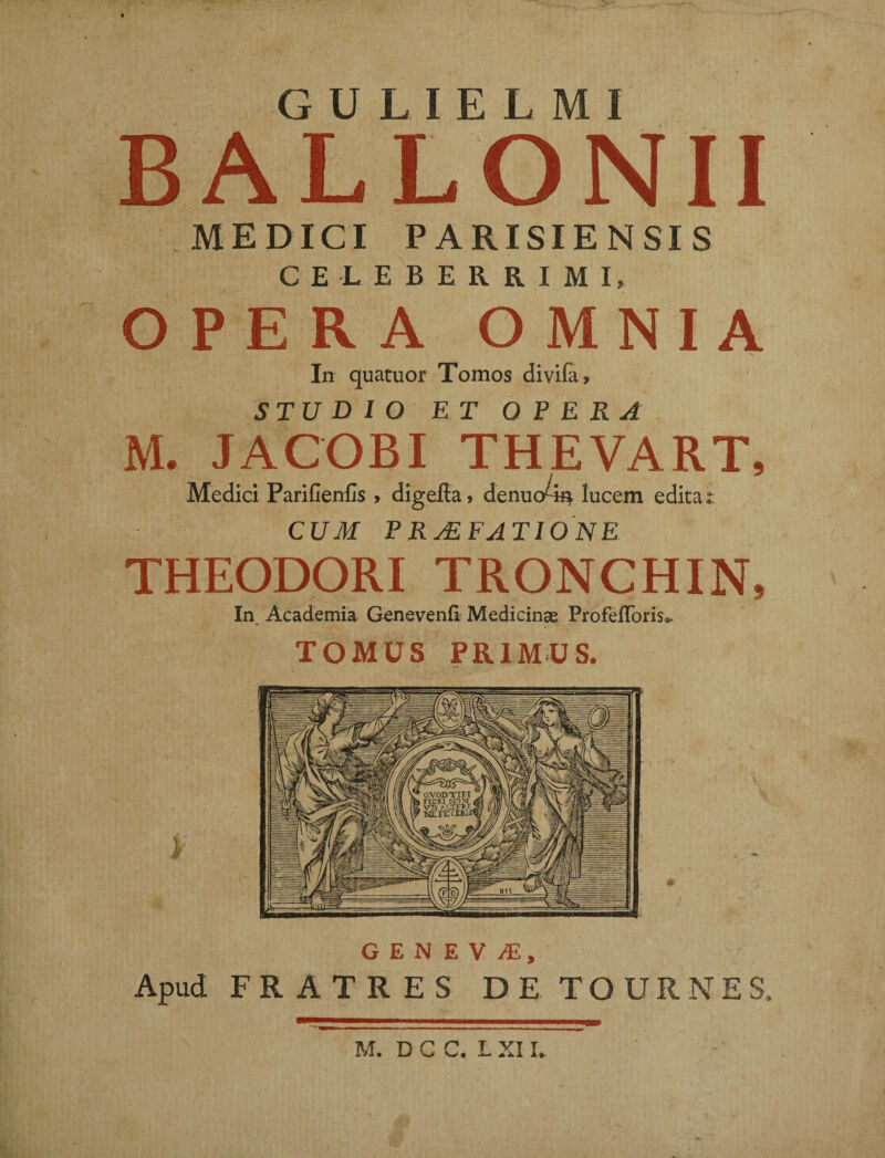 A G U L I E L M I BALLONII MEDICI PARISIENSIS CELEBERRIMI, OPERA OMNIA STUDIO ET OPERA M. JACOBI THEVART, Medici Parifienfis , digefia, denuo-m lucem edita: CUM PRAEFATIONE THEODORI TRONCHIN, In. Academia Genevenfl Medicinas ProfeRoris*. TOMUS PRIMUS. i GENE V JE, Apud FRATRES DE TOURNES, M. D C C. L XII