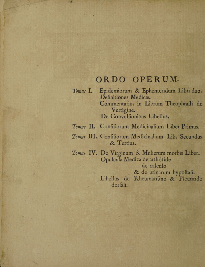 ORDO OPERUM- Tomus I. Epidemiorum & Ephemeridum Libri duo; Definitiones Medicae. Commentarius in Librum Theophrafti de Vertigine. De Convulfionibus Libellus. Tomus II. Confiiiorum Medicinalium Liber Primus. Tomus III. Confiiiorum Medicinalium Lib. Secundus & Tertius. Tomus IV. De Virginum & Mulierum morbis Liber. Opufcula Medica de arthritide de calculo & de urinarum hypoftafi. Libellus de Rheumati Cmo & Pleuricide dorfalL