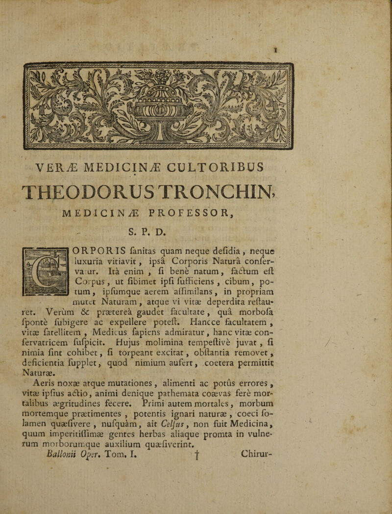 / 1 VERyE MEDICINA CULTORIBUS THEODORUS TRONCHIN. M EDICI N M PROFESSOR, S. P. D. ORPORIS fanitas quam neque defidia , neque luxuria vitiavit , ipsa Corporis Natura confer- vaur. Ita enim , fi bene natum, facium eft Corpus, ut fibimet ipfi fufficiens , cibum, po¬ tum , ipfumque aerem aiTimilans, in propriam mutet Naturam, atque vi vitae deperdita reftau- ret. Verum Sc praeterea gaudet facultate, qua morbofa fponte fubigere ac expellere potefl. Hanc ce facultatem , vitae fatellitem , Medicus fapiens admiratur, hanc vitae con- fervatricem fufpicit. Hujus molimina tempeftive juvat , fi nimia fint cohibet, fi torpeant excitat, obftantia removet , deficientia fupplet, quod nimium aufert, coetera permittit Naturae. Aeris noxae atque mutationes , alimenti ac potus errores, vitae ipfius adfcio, animi denique pathemata coaevas fere mor¬ talibus aegritudines fecere. Primi autem mortales , morbum mortemque pratimentes , potentis ignari naturae , coeci fo- lamen quaefivere , nufquam, ait Celjus, non fuit Medicina, quum imperitiflimae gentes herbas aliaque promta in vulne¬ rum morborumque auxilium quafiverint.