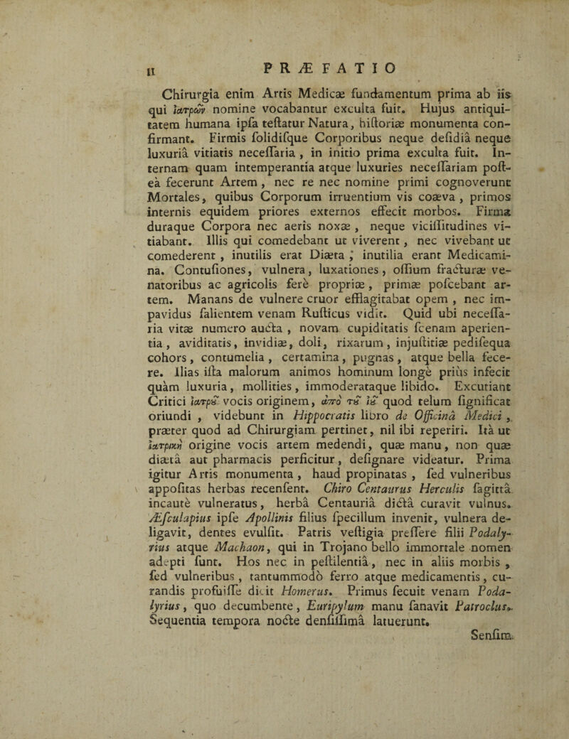 P R M F A T I O » Chirurgia enim Artis Medicae fundamentum prima ab iis qui farpcov. nomine vocabantur exculta fuit. Hujus antiqui¬ tatem humana ipfa teftatur Natura, hidoriae monumenta con¬ firmant. Firmis folidifque Corporibus neque defidia neque luxuria vitiatis necefflaria , in initio prima exculta fuit. In¬ ternam quam intemperantia atque luxuries neceftariam poft- ea fecerunt Artem , nec re nec nomine primi cognoverunt: Mortales, quibus Corporum irruentium vis coaeva , primos internis equidem priores externos effecit morbos. Firma duraque Corpora nec aeris noxae , neque viciffitudines vi¬ tiabant. Illis qui comedebant ut viverent, nec vivebant ut comederent , inutilis erat Diaeta j inutilia erant Medicami¬ na. Contufiones, vulnera, luxationes, offium fracffurae ve¬ natoribus ac agricolis fere propriae , primae pofcebant ar¬ tem. Manans de vulnere eruor efflagitabat opem , nec im¬ pavidus falientem venam Rufticus vidit. Quid ubi neceffa- ria vitae numero aueffa , novam cupiditatis fcenam aperien¬ tia , aviditatis, invidiae, doli, rixarum, injuftitiae pedifequa cohors , contumelia , certamina , pugnas , atque bella fece¬ re. Ilias illa malorum animos hominum longe prius infecit quam luxuria , mollities , immoderataque libido. Excutiant Critici farp£ vocis originem, oforo i£ quod telum fignificat oriundi , videbunt in Hippocratis libro de Officina Medici , praeter quod ad Chirurgiam pertinet, nil ibi reperiri. Ita ut Izrpiw origine vocis artem medendi, quae manu, non quae diseta aut pharmacis perficitur, defignare videatur. Prima igitur Arris monumenta, haud propinatas , fed vulneribus \ appofitas herbas recenfent. Chiro Centaurus Herculis fagitta incaute vulneratus, herba Centauria didfa curavit vulnus. ALfculapius ipfe Apollinis filius fpecillum invenit, vulnera de¬ ligavit, dentes evulfit. Patris veftigia preffere filii Podaly- rius atque Machaon, qui in Trojano bello immortale nomen adepti funt. Hos nec in peftilentia, nec in aliis morbis , fed vulneribus , tantummodo ferro atque medicamentis, cu¬ randis profuiffe dicit Homerus. Primus fecuit venam Foda- lyrius, quo decumbente , Eunpyfum- manu fanavit Patroclus Sequentia tempora no£te denfiifima latuerunt. v SenfiiBv