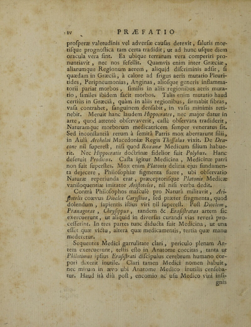 profperae valetudinis vel adverfae caufas detexit, falutis mor- tifque prognofiica tam certa tradidit, ut ad hunc ufque diem oracula vera fint. Ea ubique terrarum vera comperiri pro¬ nuntiavit , nec nos fefellit. Quamvis enim inter Graeciae , aliarumque Regionum aerem , aliquid difcriminis adfir, fi quaedam in Graecia, a calore ad frigus aeris mutatio Pleuri- tides, Peripneumonias, Anginas, aliofque generis inflamma¬ torii pariat morbos , fimilis in aliis regionibus aeris muta¬ tio , fimiles ibidem facit morbos. Talis enim mutatio haud certius in Graecia, quam in aliis regionibus, firmabit fibras, vafa contrahet, fanguinem denfabit, in vafis minimis reti¬ nebit. Meruit hanc laudem Hippocrates, nec major datur in arte , quod attente obfervaverit, calle obfervata tradiderit, Naturamque morborum medicatricem femper veneratus fit. Sed inconflantia rerum a femita Patris mox aberrarunt filii, in Aula Archelai Macedoniae Regis TheJJdlus vixit. De Dra~ cone nil fupereft, nifi quod Roxane Medicum filium habue¬ rit. Nec Hippocratis doclrinae fidelior fuit Polybus. Hanc deferuit Prodicus. Cafia igitur Medicina , Medicinae patri non fuit fuperftes. Mox enim Platonis deliria ejus fundamen¬ ta dejecere , Phiiofophise figmenta fuere , ubi obfervatio Naturae reperiunda erat , praeceptorifque Platonis Medicae vaniloquentia; imitator Arifioteles, nil nifi verba dedit. Contra Phiiofophos mafcule pro Natura militavit, Aris¬ totelis coaevus Diocles CaryJUus, fed praeter fragmenta, quod dolendum , lapientis illius viri nil fupereft. Poli Dioclem, Praxagoras , Chryfippus , tandem Erajiflratus artem fic exercuerunt, ut aliquid in diverfas curandi vias revera pro- cefferint. Intres partes tunc diducla fuit Medicina, ut una effit quae vidlu, altera quae medicamentis, tertia quae manu mederetur. Sequentes Medici garrulitate clari, periculo plenam Ar¬ tem exercuerunt, teliis efto in Anatome coecitas , tanta ut Philotimus *pfius Erafiflrati difdpulus cerebrum humano cor¬ pori dixerit inutile. Clari tamen Medici nomen habuit , nec mirum in aevo ubi Anatome Medico inutilis cenfeba- tur. Haud ita diu poli, encomio ac ufu Medico vini inlfi gnis