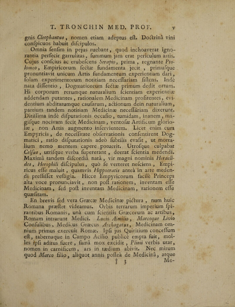 gnis Cleophantus , nomen etiam adeptas eft. Doftrina vini confpicuos habuit difcipulos. Omnia fenfim in pejus ruebant, quod inchoaverat igno¬ rantia perfecit garrulitas, fummum jam erat periculum artis. Cujus confcius ac erubefcens Serapio, prima , regnante Pto- lotneo, Empiricorum febkse fundamenta jecit , primufque pronuntiavit unicum Artis fundamentum experientiam dari, folam experimentorum notitiam neceilariam fidens. Inde nata diffentio , Dogmaticorum feblae primum dedit ortum. Hi corporum rerumque naturalium fcientiam experientiae addendam putantes, rationalem Medicinam profitentes, evi¬ dentium abditarumque caufarum, asionum dein naturalium, partium tandem notitiam Medicinae neceftariam dixerunt. Ditifiima inde difputationis occafio, tumidam, inanem, ma- gifque nocivam fecit Medicinam, ventofae Artificum glorio¬ lae , non Artis augmento infervientem. Licet enim cura Empyricis , de necelTitate obfervationis confentirent Dog¬ matici , ratio difputationis adeo fubtilis evafit , ut morta¬ lium nemo mentem capere potuerit. Utrofque culpabat Celfus, utrifque verba fupererant , deerat fcientia medendi. Maxima tandem difcordia nata , vir magni nominis Heracli¬ des , Herophili difcipulus, quo fe verteret nefciens , Empi¬ ricus effe maluit , quamvis Hippocratis antea in arte meden¬ di preftilfet veftigia. Hicce Empyricorum facile Princeps alta voce pronuntiavit, non poft rationem, inventam effe Medicinam, fed poft inventam Medicinam, rationem eile quaefitam. En brevis fed vera Graecae Medicinae picftura , num huic Romana praedet videamus. Orbis terrarum imperium fpi- rantibus Romanis, una cum fcientiis Graecorum ac artibus, Romam intrarunt Medici. Lucio Aimilio, Marcoque Livia Confulibus , Medicus Graecus Archagatus, Medicinam om¬ nium primus exercuit Romae. Ipfi jus Quiritium conceffum eft, tabernaque in Campo Acilio publice empta fuit, mol¬ les Ipfi aditus fuere , fama mox excidit , Plinii verbis utar, nomen in carnificem, ars in taedium abivit. Nec mirum quod Marco filio, aliquot annis poftea de Medicina, atque f 3 Me- /