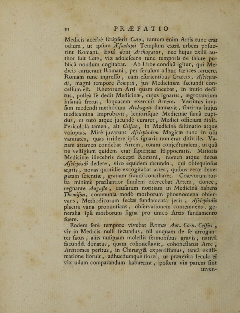 PRAEFATIO Medicis acerbe fcripferit Cato, tantum enim Artis tunc erat odium , ut ipfum /Efculapii Templum extra urbem pofue- rinc Romani. Exui abiit Archagatus, nec hujus exilii au- thor fuit Cato, vix adolefcens tunc temporis de falute pu- biica nondum cogitabat. Ab Urbe condita igitur, qui Me¬ dicis caruerant Romani, per feculum adhuc fcelices caruere. Romam tunc ingrefTo , cum efuriendbus Graecis, Afclepia- di f magni tempore Pompeii, jus Medicinam faciundi con- cefTum eft. Rhetorum Arti quam docebat, in initio dedi¬ tus, poftea Fe dedit Medicinae, cujus ignarus, aegrotantium infania fretus, loquacem exercuit Artem. Verfutus invi- fam medendi methodum Axchagati damnavit, fortiora hujus medicamina improbavit, leniorifque Medicinse fama cupi¬ dus, ut tuto atque jucunde curaret, Medici officium dixit. Periculofa tamen , ait Celfus , in Medicina feflinatio atque voluptas. Mire juvarunt Afclepiadem Magicae tunc in uiii vanitates, quas irridere ipfis ignaris non erat difficile. Va¬ nam attamen condebat Artem, totam conje<51 uraiem, in qua ne veftigium quidem erat fapientiae Hippocratis. Mitioris Medicinae illecebris decepti Romani, nomen atque decus Afclepiadi dedere , viro equidem facundo , qui obfequiofus aegris , novas quotidie excogitabat artes , quibus verae dene¬ gatam fcientiae , gratiam fraudi conciliaret. Coaevorum tur¬ ba minime praeflantior fimilem exercebat Artem , donec , regnante Auguflo , caufarum notitiam in Medicina habens Tkemifon, communia modo morborum phoenomena obfer- vans , Methodicorum fe£tee fundamenta jecit , Afclepiadis placita vana pronuntians, obfervationem contemnens , ge¬ neralia ipfi morborum figna pro unico Artis fundamento fuere. Eodem fere tempore vivebat Romae Aur. Corn. Celfus , vir in Medicis nulli fecundus , nil unquam de fe arrogan¬ ter fatus , aliis nufquam moleffis fermonibus gravis, nativa facundia donatus, quam cohoneflavitcohoneflatus Arte , Anatomes peritus, in Chirurgia expertiffimus, tanta exifti- matione floruit, adhucdumque floret, ut praeterita fecula ei vix ullum comparandum habuerint, poflera vix parem fint inven-