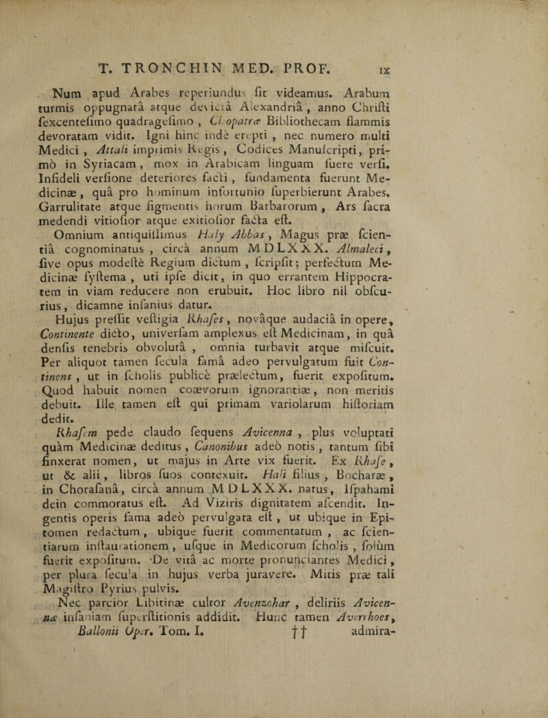 Num apud Arabes reperiundus fit videamus. Arabum turmis oppugnata atque de\icta Alexandria , anno Chrifti fexcentefimo quadragefimo , 67 opatra Bibliothecam flammis devoratam vidit. Igni hinc inde erepti , nec numero multi Medici , Attali imprimis Regis, Codices Manulcripti, pri¬ mo in Syriacam , mox in Arabicam linguam fuere verfi. Infideli verfione deteriores fadi , fundamenta fuerunt Me¬ dicinae , qua pro hominum infortunio luperbierunt Arabes. Garrulitate atque figmentis horum Barbarorum , Ars facra medendi vitiofior atque exitiolior fada effc. Omnium antiquillimus Haly Abbas, Magus prae fcien- tia cognominatus , circa annum MDLXXX. Almaleci, five opus modefte Regium didum , fcripfit; perfedum Me¬ dicinae fyftema , uti ipfe dicit, in quo errantem Hippocra¬ tem in viam reducere non erubuit. Hoc libro nil obfcu- rius , dicamne infanius datur. Hujus prellit vefligia lihafes , novaque audacia in opere. Continente dido, univerfam amplexus eft Medicinam, in qua denfis tenebris obvoluta , omnia turbavit atque mifcuit. Per aliquot tamen fecula fama adeo pervulgatum fuit Con¬ tinens , ut in fcholis publice praeledum, fuerit expofitum. Quod habuit nomen coaevorum ignorantiae, non meritis debuit. Ille, tamen eft qui primam variolarum hiftoriam dedit. Rhafctn pede claudo fequens Avicenna , plus voluptati quam Medicinae deditus , Canonibus adeo notis , tantum fibi finxerat nomen, ut majus in Arte vix fuerit. Ex libafe, ut &c alii , libros fuos contexuit. Hali filius , Bocharae , in Chorafana, circa annum MDLXXX. narus, Ifpahami dein commoratus eft. Ad Viziris dignitatem afeendit. In¬ gentis operis fama adeo pervulgara eft , ut ubique in Epi¬ tomen redactum , ubique fuerit commentatum , ac fcien- tiarum inftam ationem , ufque in Medicorum fcholis , folum fuerit expofirum. ‘De vita ac morte pronundantes Medici, per plura fecula in hujus verba juravere. Mitis pise tali Magiltro Pyrius pulvis. Nec parcior Libitinae cultor Avenzchar , deliriis Avicen¬ na infamam fupadticionis addidit. Hunc tamen Avtrrhoes, Ballonii Upa* Tom, I. j j* admira-